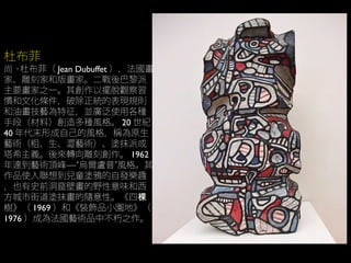 杜布菲
尚 · 杜布菲（ Jean Dubuffet ），法國畫
家、雕刻家和版畫家。二戰後巴黎派
主要畫家之一。其創作以擺脫觀察習
慣和文化條件，破除正統的表現規則
和油畫技藝為特征，並廣泛使用各種
手段（材料）創造多種風格。 20 世紀
40 年代末形成自己的風格，稱為原生
藝術（粗、生、澀藝術）、塗抹派或
塔希主義。後來轉向雕刻創作。 1962
年達到藝術頂峰—“烏爾盧普”風格。其
作品使人聯想到兒童塗鴉的自發樂趣
，也有史前洞窟壁畫的野性意味和西
方城市街道塗抹畫的隨意性。《四棵
樹》（ 1969 ）和《裝飾品小園地》（
1976 ）成為法國藝術品中不朽之作。
 
