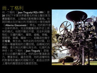 尚 . 丁格利
尚 · 丁格利（ Jean Tinguely1925-1991 ）是
20 世紀下半葉世界最著名的瑞士雕刻家及
實驗藝術家，以機械式動態雕刻著稱。他
與同樣出生於瑞士的 阿爾貝托－傑克梅蒂
（ Alberto Giacometti ）齊名。他的創作是
一全新的革命，完全脫離藝術創作史上原
有的模式。他既不雕也不塑，完全利用廢
物如：生鏽的鐵片、鐵管、齒輪、車輪、
塑膠管、鍋蓋、鐵線……，組織這些幾乎
是 、無生命、無色彩的冷性材質，幻垃圾
化出一種童稚般的立體空間。由機械式的
轉動，產生無比的變化與生命，化腐朽為
神奇！尚 · 丁格利（ Jean Tinguely ）是瑞
士引以自豪的藝術家。他的設計衝滿創造
力，豐富多彩，蘊含哲理，他的這種特有
的對事物和藝術的理解方式，創造出世界
上獨有的雕塑語言和雕塑思想。
 