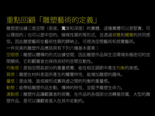 重點回顧「雕塑藝術的定義」
雕塑是佔據三度空間（長度、 度和深度）的實體，這種實體可以是堅實、可寬
以環抱的；也可以是中空的、線條性質的等形式，並透過視覺和觸覺的共同感
受。因此雕塑藝術在藝術性質的歸納上，可視為空間藝術和視覺藝術。
一件完美的雕塑作品應該具有下列六種基本要素：
空間感：雕塑以體積的形式佔據空間，因此雕塑作品與生活環境有極密切的空
間關係，它和觀賞者也保持良好的空間互動性。
均衡感：是指空間各部分的重量感覺，能在相互調節中產生均衡的美感。
質感：雕塑在材料表面所產生的觸覺特性，能增加雕塑的趣味。
量感：是由塊、面或線形成實與虛之間的均衡的重量感。
動勢：能帶給雕塑作品生動、傳神的特性，並賦予雕塑生命力。
運動感：雕塑作品讓觀賞者的視覺，在作品的各個部分流轉著欣賞，大型的雕
塑作品，是可以讓觀者進入在其中走動的。
 