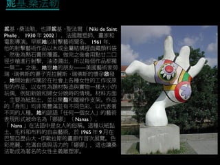 基.桑法勒妮
基妮 · 桑法勒，也譯 基妮 · 聖法爾（ Niki de Saint
Phalle ， 1930 年 2002 ），法國雕塑師，畫家和
電影導演。早期 以射擊藝術聞名，她 1961 年，
他的射擊藝術作品以木或金屬結構裡面藏顏料袋
，然後為熟石膏所覆蓋。做完之後會用點廿二口
徑步槍進行射擊，油漆濺出，所以每個作品都獨
一無二。之後， 受 的朋友——美國藝術家勞她 她
瑞 · 瑞佛斯的妻子克拉麗斯 · 瑞佛斯的懷孕 發啟
， 開始創作關於在社會上各種女性的工作或原她
型的作品，以女性為題材製造與實物一樣大小的
玩偶，例如新娘和婦女分娩時的情境。材料方面
，主要為紙黏土，並以聚 和鐵線作支架。作品酯
的「身形」均非常豐滿並有不同色彩，以代表著
不同的人種。 的諺語「任何一個女人」的藝術她
表現形式被命名為「娜娜」（ Nanas ），
「 Nana 」在法語中是女人的俗稱。這種以紙黏
土、毛料和布料的自由藝術，於 1965 年 9 月在
巴黎亞歷山大 · 伊歐拉斯的畫廊作首次展覽。色
彩亮麗、充滿自信與活力的「娜娜」，這也讓桑
法勒成為著名的女性主義雕塑家。
 
