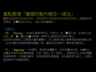 重點整理「雕塑的製作概念─減法」
雕塑作品由於所使用的材料，自然使用不同的製作技巧來對付材料。為要使作品
的更存，能夠更貼近永恆。一般分為四種概念：
『減法』
「雕」（ Carving ）─係指在處理材料石，利用刀、斧、 等工具。在材料上進銼
行削、劈、 、鑿以及 光研磨；通常可以運用在石材與木質上。砍 拋
在前現代這樣的工法需要大量依賴體力，而工業革命給人類帶來能源的掌握之後
，近代的雕刻家運用氣動與電動工具，讓此技法的操作，變得更加簡易了。
「刻」（ Engraving ）─所謂刻，是指用金屬雕刀，在木板畫或石板、金屬板上，
刻畫出深淺不同的線條紋路，分為「陰刻」和「陽刻」。這類型的工法具有繪畫
性裝飾效果；以我國為最多，在商周時期的青銅器，及先秦時的玉器上，已經有
很成熟的平刻線條展現。
 