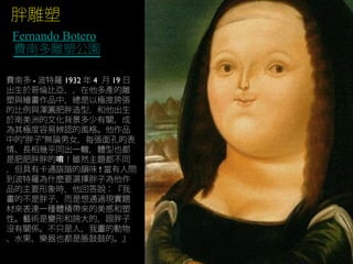胖雕塑
Fernando Botero
費南多雕塑公園
費南多 - 波特羅 1932 年 4 月 19 日
出生於哥倫比亞，，在他多產的雕
塑與繪畫作品中，總是以極度誇張
的比例與渾圓肥胖造型，和他出生
於南美洲的文化背景多少有關，成
為其極度容易辨認的風格。他作品
中的“胖子”無論男女，每張面孔的表
情、長相幾乎同出一轍，體型也都
是肥肥胖胖的 ！雖然主題都不同唷
，但具有卡通詼諧的韻味 ! 當有人問
到波特羅為什麼要選擇胖子為他作
品的主要形象時，他回答說：『我
畫的不是胖子，而是想通過現實題
材來表達一種體積帶來的美感和塑
性。藝術是變形和誇大的，跟胖子
沒有關係。不只是人，我畫的動物
、水果、樂器也都是脹鼓鼓的。』
 