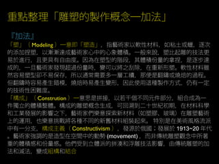 重點整理「雕塑的製作概念─加法」
『加法』
「塑」（ Modeling ）─意即「塑造」，指藝術家以軟性材料，如粘土或蠟，逐次
的添加捏塑，以漸漸達成藝術家心中的心象體積。一般來說，塑比起雕的技法更
易於進行，且更具有自由度。因為在塑型的階段，其體積份量的拿捏，是逐步達
成的，一旦藝術家發現超過份量時，變可以將之刮除，在重新形塑。軟性材料雖
然容易塑型卻不易保存，所以通常需要多一層工續，那便是翻鑄或燒焙的過程。
但翻鑄時容易產生錯模，燒焙時易產生變形，因此使用這種製作方式，仍有一定
的技術性困難度。
「構成」（ Constrution ）─意思是拼接，以若干個不同元件部分，組合成為一
件獨立的體積整體。構成的雕塑概念生成，可回溯到二十世紀初期，在材料科學
和工業發展的影響之下，藝術家們樂意探索新材料（如塑膠、玻璃）在雕塑藝術
上的運用，也樂意挑戰將各種不同的新舊材料組裝起來。 特別是在美術風格流派
中有一分支，構成主義（ Constructivism ），發源於俄國；發展於 1913~20 年代
。藝術家強調的是造型在空間中的動勢 (movement) ，而非傳統雕塑觀念中所著
重的體積感和份量感。他們受到立體派的拼湊和浮雕技法影響，由傳統雕塑的加
法和減法，變成組構和結合
 