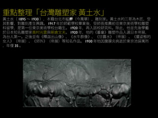 重點整理「台灣雕塑家 黃土水」
黃土水（ 1895 ～ 1930 ），本籍台北市艋 （今萬華），雕刻家。黃土水的三哥為木匠，受舺
其影響，對雕刻產生興趣。 1917 年於師範學校畢業後，受師長推薦前往東京美術學校雕塑
科留學，是第一位東京美術學校台籍生。 1920 年，再入該校研究科。除此，他並先後學藝
於日本知名雕塑家高村光雲與朝倉文夫。 1920 年，他的《蕃童》雕塑作品入選日本帝展，
為台人第一。之後並有《釋迦出山像》、《水牛群像》、《甘露水》（帝展）、《擺姿態的
女人》（帝展）、《郊外》（帝展）等知名作品。 1930 年他因腹膜炎病逝於東京池袋寓所
，年僅 35 。
 