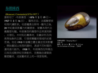 布朗庫西
(Brancusi, Constantin)(1876-1957 ）
睡的謬斯（沉 Sleeping Muse ）
1910 年
銅塑，高 16.1 x 寬 27.7 x 深 19.3 cm
The Art Institute of Chicago ，芝加哥
康斯坦丁 · 布朗庫西（ 1876 年 2 月 19 日－
1957 年 3 月 16 日），羅馬尼亞、法國雕塑家
和現代攝影家。他是繼奧古斯特 · 羅丹之後，
20 世紀最具影響力的雕塑家，被譽為現代主
義雕塑先驅。布朗庫西的雕塑作品常選用銅
、大理石、木材和石膏素材，刻劃卵形及飛
鳥等抽象的主題，引領視覺藝術領域的前衛
思潮。他在 1910 年接觸立體主義並受其影響
，開始嘗試以有限的題材，透過不同材質的
運用進行創作。 1938 年，布朗庫西在特爾古
日烏完成戰爭紀念碑創作，完整融合建築與
雕塑藝術，成就藝術史上的一項里程碑。
 