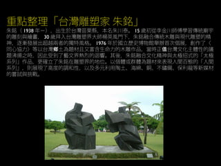 重點整理「台灣雕塑家 朱銘」
朱銘（ 1938 年－），出生於台灣苗栗縣，本名朱川泰。 15 歲初從李金川師傅學習傳統廟宇
的雕刻與繪畫， 30 歲拜入台灣雕塑界大師楊英風門下，朱銘融合傳統木雕與現代雕塑的精
神，逐漸發展出超越兩者的獨特風格。 1976 年於國立歷史博物館舉辦首次個展，創作了〈
同心協力〉等以台灣 土為題材且又富含生命力的木雕作品，當時正 台灣文化主體性的議鄉 值
題沸揚之時，因此受到了藝文界熱烈的迴響。其後，朱銘融合文化精神與太極招式的「太極
系列」作品，更確立了朱銘在雕塑界的地位。以個體或群體為題材來表現人間百態的「人間
系列」，則展現了高度的調和性，以及多元利用陶土、海綿、銅、不鏽鋼、保利龍等新媒材
的嘗試與挑戰。
 