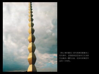 《無止境的圓柱》是布朗庫西最廣為人
知的傑作，這個經典造型後來衍生為與
作品融為一體的台座，成為布郎庫西作
品的一大特色。
 