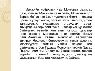 Манжийн ноѐрхлын үед Монголыг захирах
дээд эзэн нь Манжийн хаан байж, Монголын эрх
барьж байсан ноѐдыг түшмэгээ болгон, тэдэнд
цалин пүүлүү олгох, хэргэм зэрэг шагнах, угсаа
залгамжлах,    тушаалаас    огцруулах,   засаг
захиргааны өөрчлөлт хийх, шинээр хошуу, аймаг
байгуулах, нутгийн хил зааг тогтоох, цаазаар
авах зэргээр Монголын дээд эрхийг барьж
байв.Манжийн хааны монголыг баримтлан
захирах бодлогыг боловсруулж, газар дээр нь
хэрэгжүүлэх    ажлын    хянаж    байдаг    гол
байгууллага бол Гадаад Монголын төрийг Засах
Явдлын яам юм. Уг яам нь Бээжин хотод төвлөн
өөрийн төлөөний этгээдүүдээр дамжуулан
удирдлагын бодлого хэрэгжүүлж байжээ.
 