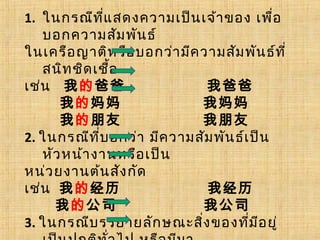1. ในกรณีที่แสดงความเป็นเจ้าของ เพื่อ
บอกความสัมพันธ์
ในเครือญาติหรือบอกว่ามีความสัมพันธ์ที่
สนิทชิดเชื้อ
เช่น 我的爸爸 我爸爸
我的妈妈 我妈妈
我的朋友 我朋友
2. ในกรณีที่บอกว่า มีความสัมพันธ์เป็น
หัวหน้างานหรือเป็น
หน่วยงานต้นสังกัด
เช่น 我的经历 我经历
我的公司 我公司
3. ในกรณีบรรยายลักษณะสิ่งของที่มีอยู่
 