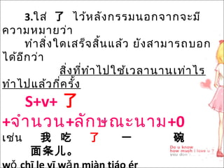 3.ใส่ 了 ไว้หลังกรรมนอกจำกจะมี
ควำมหมำยว่ำ
ทำำสิ่งใดเสร็จสิ้นแล้ว ยังสำมำรถบอก
ได้อีกว่ำ
สิ่งที่ทำำไปใช้เวลำนำนเท่ำไร
ทำำไปแล้วกี่ครั้ง
S+v+ 了
+จำำนวน+ลักษณะนำม+0
เช่น 我 吃 了 一 碗
面条儿。
 