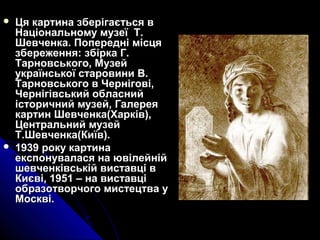  Ця картина зберігається вЦя картина зберігається в
Національному музеї Т.Національному музеї Т.
Шевченка. Попередні місцяШевченка. Попередні місця
збереження: збірка Г.збереження: збірка Г.
Тарновського, МузейТарновського, Музей
української старовини В.української старовини В.
Тарновського в Чернігові,Тарновського в Чернігові,
Чернігівський обласнийЧернігівський обласний
історичний музей, Галереяісторичний музей, Галерея
картин Шевченка(Харків),картин Шевченка(Харків),
Центральний музейЦентральний музей
Т.Шевченка(Київ).Т.Шевченка(Київ).
 1939 року картина1939 року картина
експонувалася на ювілейнійекспонувалася на ювілейній
шевченківській виставці вшевченківській виставці в
Києві, 1951 – на виставціКиєві, 1951 – на виставці
образотворчого мистецтва уобразотворчого мистецтва у
Москві.Москві.
 