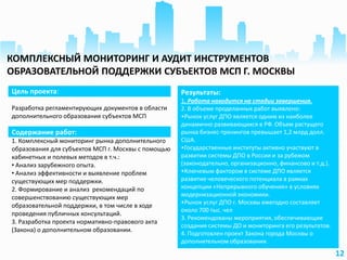 12
Цель проекта:
Разработка регламентирующих документов в области
дополнительного образования субъектов МСП
Результаты:
1. Работа находится на стадии завершения.
2. В объеме проделанных работ выявлено:
•Рынок услуг ДПО является одним из наиболее
динамично развивающихся в РФ. Объем растущего
рынка бизнес-тренингов превышает 1,2 млрд долл.
США.
•Государственные институты активно участвуют в
развитии системы ДПО в России и за рубежом
(законодательно, организационно, финансово и т.д.).
•Ключевым фактором в системе ДПО является
развитие человеческого потенциала в рамках
концепции «Непрерывного обучения» в условиях
модернизационной экономики.
•Рынок услуг ДПО г. Москвы ежегодно составляет
около 700 тыс. чел
3. Рекомендованы мероприятия, обеспечивающие
создания системы ДО и мониторинга его результатов.
4. Подготовлен проект Закона города Москвы о
дополнительном образовании.
Содержание работ:
1. Комплексный мониторинг рынка дополнительного
образования для субъектов МСП г. Москвы с помощью
кабинетных и полевых методов в т.ч.:
• Анализ зарубежного опыта.
• Анализ эффективности и выявление проблем
существующих мер поддержки.
2. Формирование и анализ рекомендаций по
совершенствованию существующих мер
образовательной поддержки, в том числе в ходе
проведения публичных консультаций.
3. Разработка проекта нормативно-правового акта
(Закона) о дополнительном образовании.
КОМПЛЕКСНЫЙ МОНИТОРИНГ И АУДИТ ИНСТРУМЕНТОВ
ОБРАЗОВАТЕЛЬНОЙ ПОДДЕРЖКИ СУБЪЕКТОВ МСП Г. МОСКВЫ
 