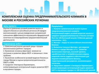 20
Цель проекта:
Оценка и сравнение условий развития малого и
среднего бизнеса в российских регионах (8 городов-
миллионников) с целью определения направлений
повышения эффективности московской и федеральной
политики по стимулированию предпринимательской
деятельности.
Результаты:
1. Получен сравнительный анализ оценки
предпринимательского климата:
Интегральный индекс условий развития малого и
среднего предпринимательства в России составил
56,2 (по 100-балльной шкале). В Москве данный
показатель – 54,5.
2. Москва – лидер по масштабным показателям
бизнеса.
3. Выявлены сильные факторы для ведения
бизнеса в городе Москве, в т.ч.: развитая
финансовая структура, высокий уровень
заработных плат и потребительского спроса,
широкий спектр кадрового обеспечения для
ведения инновационного бизнеса,
территориальное расширение, развивающаяся
логистика.
4. Предложен вариант «Наглядных барометров»,
иллюстрирующие интегральный индекс развития
МСП в изучаемых городах со 100-балльной шкалой.
Содержание работ:
1. Комплексный анализ деловой среды городов-
миллионников (рейтинг городов).
2. Выявление основных факторов влияния на
состояние и развитие сферы МСП и связанных с этим
проблем.
3. Выявление особенности условий ведения бизнеса в
городе Москве и оценки результатов деятельности
СМСП и ОИВ.
4. Создание «Наглядных барометров»,
иллюстрирующие интегральный индекс развития МСП
в изучаемых городах.
КОМПЛЕКСНАЯ ОЦЕНКА ПРЕДПРИНИМАТЕЛЬСКОГО КЛИМАТА В
МОСКВЕ И РОССИЙСКИХ РЕГИОНАХ
 