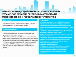 24
Цель проекта:
Разработка системы мероприятий в сфере развития и
поддержки МСП на переходный период.
Результаты:
1. Проанализированы более 100 (ста) источников
информации законодательной сферы, области
административного взаимодействия, финансовой,
имущественной, информационной, кадровой и иных
сфер.
2. Получены результаты опросов 150 СМСП, мнения
экспертов, 4 (четырех) фокус-групп с
представителями органов исполнительной власти и
предпринимателями.
3. Выявлено, что основными проблемами являются:
- недостаточное информационное обеспечение;
- территориальная отдаленность регулирующих и -
сопровождающих инстанций;
- правовая незащищенность.
4. Предложен план мероприятий, включающий:
- мероприятия с различными ведомствами;
- развитие информационного обеспечения;
- мероприятия непосредственно на новых
территориях.
Содержание работ:
1. Комплексный анализ ситуации в сфере МСП на
присоединенных территориях.
2. Выявление ключевых проблем на основе опросов
СМСП, представителей органов исполнительной власти,
экспертов, представителей общественных организаций.
3. Разработка плана мероприятий, обеспечивающий
адаптацию СМСП присоединенных территорий к
новым условиям ведения бизнеса на переходный
период.
РАЗРАБОТКА КОНЦЕПЦИИ ОРГАНИЗАЦИОННО-ПРАВОВЫХ
РЕГЛАМЕНТОВ РАЗВИТИЯ ПРЕДПРИНИМАТЕЛЬСТВА НА
ПРИСОЕДИНЕННЫХ К ГОРОДУ МОСКВЕ ТЕРРИТОРИЯХ
 