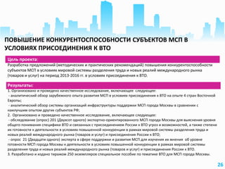 26
Цель проекта:
Разработка предложений (методических и практических рекомендаций) повышения конкурентоспособности
субъектов МСП в условиях мировой системы разделения труда и новых реалий международного рынка
(товаров и услуг) на период 2013-2016 гг. в условиях присоединения к ВТО.
Результаты:
1. Организовано и проведено качественное исследование, включающее следующее:
- аналитический обзор зарубежного опыта развития МСП в условиях присоединения к ВТО на опыте 4 стран Восточной
Европы;
- аналитический обзор системы организаций инфраструктуры поддержки МСП города Москвы в сравнении с
наилучшим опытом других субъектов РФ;
2. Организовано и проведено качественное исследование, включающее следующее:
- обследование (опрос) 201 (Двухсот одного) экспортно-ориентированного МСП города Москвы для выяснения уровня
общего понимания специфики ВТО и связанных с присоединением России к ВТО угроз и возможностей, а также степени
их готовности к деятельности в условиях повышенной конкуренции в рамках мировой системы разделения труда и
новых реалий международного рынка (товаров и услуг) и присоединения России к ВТО;
- опрос 21 (Двадцати одного) эксперта в сфере поддержки и развития МСП для изучения их мнения об уровне
готовности МСП города Москвы к деятельности в условиях повышенной конкуренции в рамках мировой системы
разделения труда и новых реалий международного рынка (товаров и услуг) и присоединения России к ВТО.
3. Разработано и издано тиражом 250 экземпляров специальное пособие по тематике ВТО для МСП города Москвы.
ПОВЫШЕНИЕ КОНКУРЕНТОСПОСОБНОСТИ СУБЪЕКТОВ МСП В
УСЛОВИЯХ ПРИСОЕДИНЕНИЯ К ВТО
 