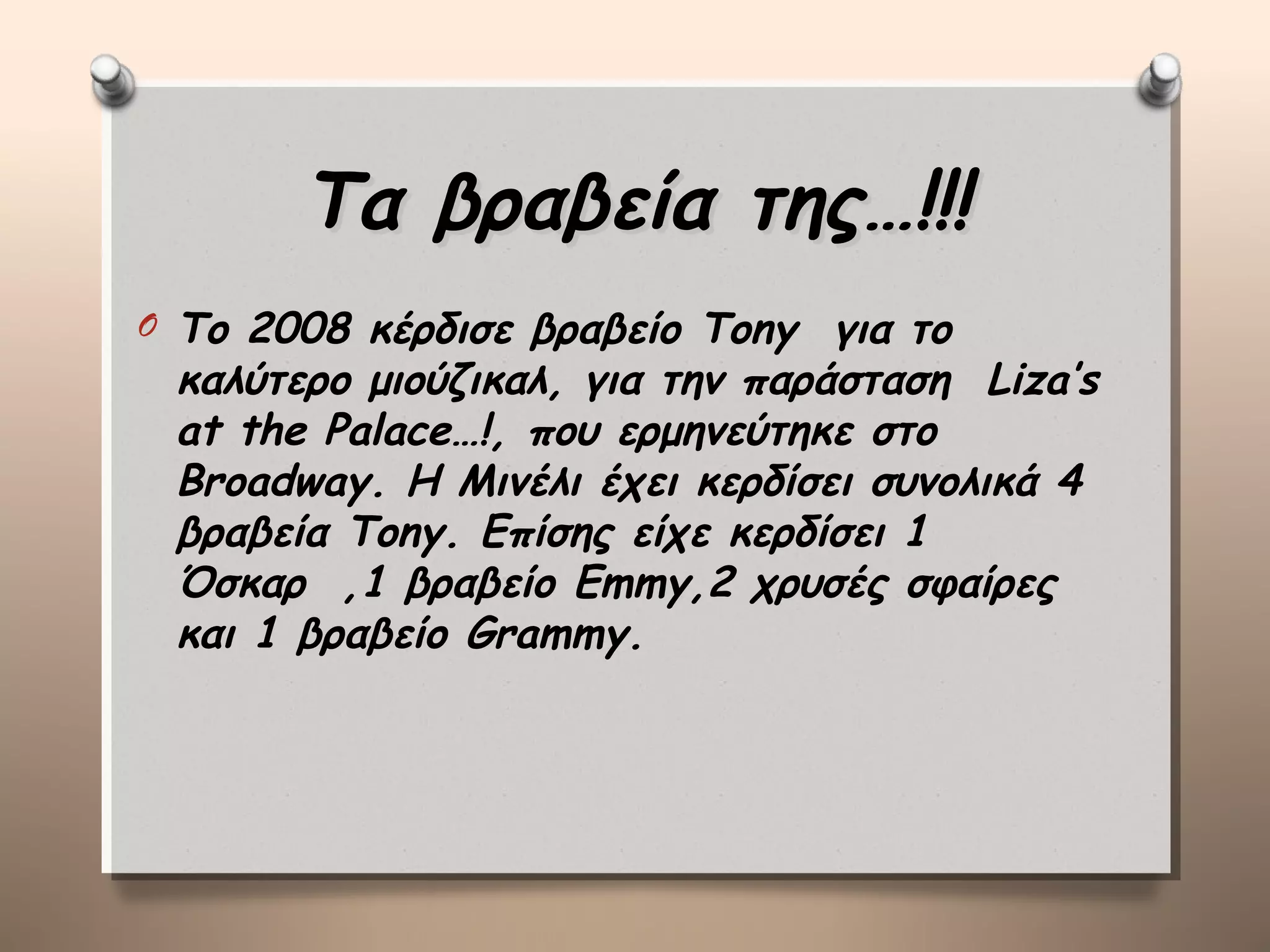 Τα βραβεία της…!!!
O   Το 2008 κέρδισε βραβείο Tony για το
    καλύτερο μιούζικαλ, για την παράσταση Liza’s
    at the Palace…!, που ερμηνεύτηκε στο
    Broadway. H Μινέλι έχει κερδίσει συνολικά 4
    βραβεία Tony. Επίσης είχε κερδίσει 1
    Όσκαρ ,1 βραβείο Emmy,2 χρυσές σφαίρες
    και 1 βραβείο Grammy.
 