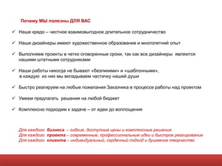 Почему МЫ полезны ДЛЯ ВАС

 Наше кредо – честное взаимовыгодное длительное сотрудничество

 Наши дизайнеры имеют художественное образование и многолетний опыт

 Выполняем проекты в четко оговоренные сроки, так как все дизайнеры являются
  нашими штатными сотрудниками

 Наши работы никогда не бывают «безликими» и «шаблонными»,
  в каждую из них мы вкладываем частичку нашей души

 Быстро реагируем на любые пожелания Заказчика в процессе работы над проектом

 Умеем предлагать решения на любой бюджет

 Комплексно подходим к задаче – от идеи до воплощения



  Для каждого бизнеса – гибкие, доступные цены и комплексные решения
  Для каждого проекта – современные, профессиональные идеи и быстрое реагирование
  Для каждого клиента – индивидуальный, сердечный подход и душевное творчество
 