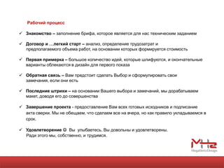 Рабочий процесс

 Знакомство – заполнение брифа, которое является для нас техническим заданием

 Договор и …легкий старт – анализ, определение трудозатрат и
  предполагаемого объема работ, на основании которых формируется стоимость

 Первая примерка – большое количество идей, которые шлифуются, и окончательные
  варианты облекаются в дизайн для первого показа

 Обратная связь – Вам предстоит сделать Выбор и сформулировать свои
  замечания, если они есть

 Последние штрихи – на основании Вашего выбора и замечаний, мы дорабатываем
  макет, доводя его до совершенства

 Завершение проекта - предоставление Вам всех готовых исходников и подписание
  акта сверки. Мы не обещаем, что сделаем все на вчера, но как правило укладываемся в
  срок.

 Удовлетворение  Вы улыбаетесь. Вы довольны и удовлетворены.
  Ради этого мы, собственно, и трудимся.
 
