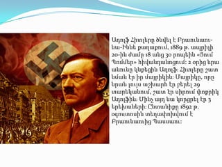 Ադոլֆ Հիտլերը ծնվել է Բրաունաու-
նա-Իննե քաղաքում, 1889 թ. ապրիլի
20-ին ժամը 18 անց 30 րոպեին «Ցում
Պոմմեր» հիվանդանոցում: 2 օրից նրա
անունը կնքեցին Ադոլֆֈ Հիտլերը շատ
նման էր իր մայրիկինֈ Մայրիկը, որը
նրան լույս աշխարհ էր բերել 29
տարեկանում, շատ էր սիրում փոքրիկ
Ադոլֆինֈ Մինչ այդ նա կորցրել էր 3
երեխաներիֈ Ընտանիքը 1892 թ.
օգոստոսին տեղափոխվում է
Բրաունաուից Պասսաու:
 