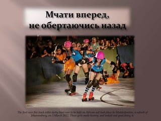 Мчати вперед,
          не обертаючись назад




The first ever flat track roller derby bout ever to be held on African soil took place in Modderfontein, a suburb of
            Johannesburg, on 3 March 2012. These girls made history, and looked real good doing it.
 