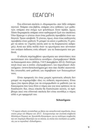 ΕΙΣΑΓΩΓΗ
Στα ελληνικά σχολεία η «δημοκρατία» σαν λέξη υπάρχει
παντού. Υπάρχει στα βιβλία, υπάρχει στις εκθέσεις των μαθη-
τών, υπάρχει στο στόμα των φιλολόγων. Στην πράξη, όμως;
Πόση δημοκρατία υπάρχει στην καθημερινή ζωή του σχολείου;
Όλοι ξέρουμε τι γίνεται όταν ένας μαθητής προσβάλει έναν κα-
θηγητή: Τρώει αποβολή. Τι γίνεται, όμως, όταν ένας καθηγητής
προσβάλει έναν μαθητή; Τι μπορεί να κάνει ο μαθητής; Τι μπο-
ρεί να κάνει το 15μελές (εκτός από το να διοργανώνει εκδρο-
μές); Αυτά και άλλα πολλά ήταν τα ερωτήματα που γέννησαν
την ανάγκη έκδοσης ενός οδηγού για τα δικαιώματα του μα-
θητή.
Ο οδηγός περιλαμβάνει ερωτήματα και απαντήσεις που
ακούστηκαν στο πανελλήνιο συνέδριο «Ξεστραβώσου! Μάθε
τα δικαιώματά σου» (Αθήνα, 7-8-9 Δεκεμβρίου 2012). Πολύτιμη
πηγή ήταν και η στήλη «Ξεστραβώσου!» του περιοδικού «Sch-
ooligans» (www.theschooligans.gr) που έχει δεχθεί εκατοντά-
δες επιστολές από μαθητές για παραβίαση των δικαιωμάτων
τους.
Είναι προφανές ότι ένας μικρός χρηστικός οδηγός δεν
μπορεί να συμπεριλάβει όλες τις πιθανές περιπτώσεις. Είναι
όμως ένα πρώτο βήμα για να ενημερωθούν οι μαθητές για τα
δικαιώματα που τους δίνει ο νόμος και για τους τρόπους να τα
διεκδικούν. Και, όπως εύκολα θα διαπιστώσει κανείς, το πρό-
βλημα (και) στα ελληνικά σχολεία δεν είναι συνήθως ο νόμος
αλλά η μη εφαρμογή του.
Schooligans
* Ο παρών οδηγός συντάχθηκε με βάση την εκπαιδευτική νομοθεσία, όπως
ισχύει μέχρι τον Μάρτιο του 2013. Ευχαριστούμε την σχολική σύμβουλο
Φιλολόγων Πειραιά, κα. Χρυσάνθη Κουμπάρου, για τις πολύτιμες συμβουλές
και τον Δημήτρη Μαστόρο για τα σκίτσα, τα οποία είχε σχεδιάσει ως μαθη-
τής για το περιοδικό «Schooligans».
9
 