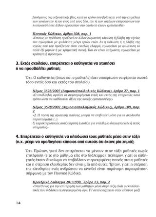 βανόμενης της σεξουαλικής βίας, κατά το χρόνο που βρίσκεται υπό την επιμέλεια
των γονέων του ή του ενός από τους δύο, του ή των νομίμων εκπροσώπων του
ή οποιουδήποτε άλλου προσώπου στο οποίο το έχουν εμπιστευθεί»
Ποινικός Κώδικας, άρθρο 308, παρ. 1
«Όποιος με πρόθεση προξενεί σε άλλον σωματική κάκωση ή βλάβη της υγείας
του τιμωρείται με φυλάκιση μέχρι τριών ετών. Αν η κάκωση ή η βλάβη της
υγείας που του προξένησε είναι εντελώς ελαφρά, τιμωρείται με φυλάκιση το
πολύ έξι μηνών ή με χρηματική ποινή. Και αν είναι ασήμαντη, τιμωρείται με
κράτηση ή πρόστιμο»
3. Εκτός σχολείου, επιτρέπεται ο καθηγητής να χτυπήσει
ή να προσβάλλει μαθητή;
Όχι. Ο καθηγητής (όπως και ο μαθητής) έχει υποχρέωση να φέρεται σωστά
τόσο εντός όσο και εκτός του σχολείου.
Νόμος 3528/2007 (Δημοσιοϋπαλληλικός Κώδικας), άρθρο 27, παρ. 1
«Ο υπάλληλος οφείλει να συμπεριφέρεται εντός και εκτός της υπηρεσίας κατά
τρόπο ώστε να καθίσταται άξιος της κοινής εμπιστοσύνης»
Νόμος 3528/2007 (Δημοσιοϋπαλληλικός Κώδικας), άρθρο 109, παρ.
2
«2. Η ποινή της οριστικής παύσης μπορεί να επιβληθεί μόνο για τα ακόλουθα
παραπτώματα: (…)
δ) χαρακτηριστικώς αναξιοπρεπή ή ανάξια για υπάλληλο διαγωγή εντός ή εκτός
υπηρεσίας»
4. Επιτρέπεται ο καθηγητής να κλειδώσει τους μαθητές μέσα στην τάξη
(π.χ. μέχρι να ομολογήσει κάποιος από αυτούς ότι έκανε μία ζημιά);
Όχι. Πρώτον, γιατί δεν επιτρέπεται να μένουν στην τάξη μαθητές χωρίς
επιτήρηση (είτε στο μάθημα είτε στο διάλειμμα). Δεύτερον, γιατί οι καθη-
γητές έχουν δικαίωμα να επιβάλλουν συγκεκριμένες ποινές στους μαθητές
και η στέρηση ελευθερίας δεν είναι μία από αυτές. Τρίτον, γιατί η στέρηση
της ελευθερίας ενός ανθρώπου να κινηθεί είναι παράνομη παρακράτηση
σύμφωνα με τον Ποινικό Κώδικα.
Προεδρικό Διάταγμα 201/1998, άρθρο 13, παρ. 2
«Υπεύθυνος για την επιτήρηση των μαθητών μέσα στην τάξη είναι ο εκπαιδευ-
τικός που διδάσκει τη συγκεκριμένη ώρα. Γι’ αυτό εισέρχεται στην αίθουσα μαζί
14
 