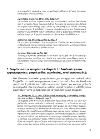 με τους μαθητές και μετά το τέλος του μαθήματος εξέρχεται απ’ αυτή όταν έχουν
αποχωρήσει όλοι οι μαθητές»
Προεδρικό Διάταγμα 104/1979, άρθρο 27
«Δια πάσαν υπαίτιον παρέκκλισιν εκ της προησκούσης κατά την έννοιαν της
παρ. 3 του άρθρ. 26 του παρόντος Π.Δ/τος διαγωγής και αναλόγως του βαθμού
της παρεκκλίσεως ταύτης επιβάλλονται εις τους μαθητάς αι κάτωθι κυρώσεις:
α) παρατήρησις, β) επίπληξις, γ) ωριαία απομάκρυνσις εκ του διδασκομένου
μαθήματος, δ) αποβολή εκ των μαθημάτων μέχρι 3 ημερών, ε) αποβολή εκ των
μαθημάτων μέχρι 5 ημερών και στ) αλλαγή σχολικού περιβάλλοντος.»
Σύνταγμα της Ελλάδας, άρθρο 5, παρ. 3
«H προσωπική ελευθερία είναι απαραβίαστη. Kανένας δεν καταδιώκεται ούτε
συλλαμβάνεται ούτε φυλακίζεται ούτε με οποιονδήποτε άλλο τρόπο περιορίζεται,
παρά μόνο όταν και όπως ορίζει ο νόμος»
Ποινικός Κώδικας, άρθρο 325
«Όποιος με πρόθεση κατακρατεί άλλον χωρίς τη θέλησή του ή του στερεί με
άλλον τρόπο την ελευθερία της κίνησής του τιμωρείται με φυλάκιση και αν η
κατακράτηση διήρκεσε μακρό χρονικό διάστημα, με φυλάκιση τουλάχιστον δύο
ετών»
5. Επιτρέπεται να με τιμωρήσει ο καθηγητής ή ο διευθυντής για την
εμφάνισή μου (π.χ. μακριά μαλλιά, σκουλαρίκια, κοντή φούστα κ.λπ.);
Όχι. Μόνο αν έχουν τεθεί γραπτοί κανόνες για την εμφάνιση από το Σχολικό
Συμβούλιο του σχολείου (όργανο που αποτελείται από καθηγητές, διευθυντή,
γονείς και 3 μαθητές που ορίζονται από το 15μελές) και κάποιος μαθητής
τους παραβεί, τότε και μόνο τότε, το θέμα μπορεί να φτάσει στο Σύλλογο των
καθηγητών για να το συζητήσει και να πάρει την τελική απόφαση.
Υπ. Απόφαση 23.613/6/Γ2/4094/86 (Κανονισμός λειτουργίας μαθητι-
κών κοινοτήτων), άρθρο 6, παρ. 5
«Η αμφίεση μέσα στο σχολείο ανήκει στην προσωπική ευθύνη των ίδιων των
μαθητριών και των μαθητών. Η μαθητική κοινότητα έχει το δικαίωμα να επεμ-
βαίνει, όταν παρατηρούνται ακρότητες ή εκκεντρισμοί και να συστήνει συμμόρ-
φωση σε ότι θεωρείται αντικειμενικά ευπρεπές και είναι πλατιάς κοινωνικής
αποδοχής. Τα οποιαδήποτε προβλήματα όμως σχετικά με την εμφάνιση των μα-
θητριών ή των μαθητών αντιμετωπίζονται με πνεύμα διαλόγου, καλής θέλησης
και με συνεννόηση των μαθητικών κοινοτήτων με τη διεύθυνση του σχολείου,
το σύλλογο των καθηγητών και το σύλλογο γονέων και κηδεμόνων. Αν ανάλογο
θέμα παραπεμφθεί για συζήτηση και απόφαση στο σύλλογο των καθηγητών,
όπου ανήκει και η όποια τελική απόφαση, στη συζήτηση του συλλόγου καθη-
15
 