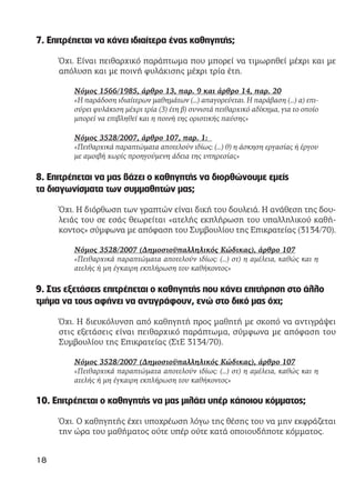 7. Επιτρέπεται να κάνει ιδιαίτερα ένας καθηγητής;
Όχι. Είναι πειθαρχικό παράπτωμα που μπορεί να τιμωρηθεί μέχρι και με
απόλυση και με ποινή φυλάκισης μέχρι τρία έτη.
Νόμος 1566/1985, άρθρο 13, παρ. 9 και άρθρο 14, παρ. 20
«Η παράδοση ιδιαίτερων μαθημάτων (…) απαγορεύεται. Η παράβαση (…) α) επι-
σύρει φυλάκιση μέχρι τρία (3) έτη β) συνιστά πειθαρχικό αδίκημα, για το οποίο
μπορεί να επιβληθεί και η ποινή της οριστικής παύσης»
Νόμος 3528/2007, άρθρο 107, παρ. 1:
«Πειθαρχικά παραπτώματα αποτελούν ιδίως: (...) θ) η άσκηση εργασίας ή έργου
με αμοιβή χωρίς προηγούμενη άδεια της υπηρεσίας»
8. Επιτρέπεται να μας βάζει ο καθηγητής να διορθώνουμε εμείς
τα διαγωνίσματα των συμμαθητών μας;
Όχι. Η διόρθωση των γραπτών είναι δική του δουλειά. Η ανάθεση της δου-
λειάς του σε εσάς θεωρείται «ατελής εκπλήρωση του υπαλληλικού καθή-
κοντος» σύμφωνα με απόφαση του Συμβουλίου της Επικρατείας (3134/70).
Νόμος 3528/2007 (Δημοσιοϋπαλληλικός Κώδικας), άρθρο 107
«Πειθαρχικά παραπτώματα αποτελούν ιδίως: (…) στ) η αμέλεια, καθώς και η
ατελής ή μη έγκαιρη εκπλήρωση του καθήκοντος»
9. Στις εξετάσεις επιτρέπεται ο καθηγητής που κάνει επιτήρηση στο άλλο
τμήμα να τους αφήνει να αντιγράφουν, ενώ στο δικό μας όχι;
Όχι. Η διευκόλυνση από καθηγητή προς μαθητή με σκοπό να αντιγράψει
στις εξετάσεις είναι πειθαρχικό παράπτωμα, σύμφωνα με απόφαση του
Συμβουλίου της Επικρατείας (ΣτΕ 3134/70).
Νόμος 3528/2007 (Δημοσιοϋπαλληλικός Κώδικας), άρθρο 107
«Πειθαρχικά παραπτώματα αποτελούν ιδίως: (…) στ) η αμέλεια, καθώς και η
ατελής ή μη έγκαιρη εκπλήρωση του καθήκοντος»
10. Επιτρέπεται ο καθηγητής να μας μιλάει υπέρ κάποιου κόμματος;
Όχι. Ο καθηγητής έχει υποχρέωση λόγω της θέσης του να μην εκφράζεται
την ώρα του μαθήματος ούτε υπέρ ούτε κατά οποιουδήποτε κόμματος.
18
 