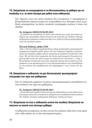 15. Επιτρέπεται να ηχογραφήσω ή να βιντεοσκοπήσω το μάθημα για να
αποδείξω π.χ. το πόσο άσχημα μας μιλάει ένας καθηγητής;
Όχι. Πρώτον, γιατί και εκτός σχολείου δεν επιτρέπεται η ηχογράφηση ή
βιντεοσκόπηση κάποιου χωρίς την συγκατάθεση του. Δεύτερον, γιατί οι μα-
θητές απαγορεύεται να έχουν συσκευές καταγραφής εικόνας ή ήχου στο
σχολείο.
Υπ. Απόφαση 100553/Γ2/04-09-2012
«Οι μαθητές δεν επιτρέπεται να έχουν στην κατοχή τους εκτός από κινητά τη-
λέφωνα και οποιαδήποτε άλλη συσκευή ή και παιχνίδι που διαθέτει σύστημα
επεξεργασίας δεδομένων εικόνας και ήχου (π.χ. ρολόι ή στυλό με κρυφή κάμερα)
εντός του σχολικού χώρου»
Ποινικός Κώδικας, άρθρο 370Α
«Παρ. 2. Όποιος αθέμιτα παρακολουθεί με ειδικά τεχνικά μέσα ή μαγνητοφωνεί
προφορική συνομιλία μεταξύ τρίτων που δεν διεξάγεται δημόσια ή μαγνητο-
σκοπεί μη δημόσιες πράξεις τρίτων, τιμωρείται με φυλάκιση τουλάχιστον ενός
έτους. Με την ίδια ποινή τιμωρείται και όποιος μαγνητοφωνεί ιδιωτική συνο-
μιλία μεταξύ αυτού και τρίτου χωρίς τη συναίνεση του τελευταίου. (…) Παρ. 3.
Με φυλάκιση τουλάχιστον ενός έτους τιμωρείται όποιος κάνει χρήση των πλη-
ροφοριών ή των μαγνητοταινιών ή των μαγνητοσκοπήσεων που αποκτήθηκαν
με τους τρόπους που προβλέπονται στις παραγράφους 1 και 2 αυτού του άρ-
θρου»
16. Επιτρέπεται ο καθηγητής να μας βιντεοσκοπεί/ φωτογραφίζει/
ηχογραφεί την ώρα του μαθήματος;
Όχι. Οι καθηγητές οφείλουν να έχουν απενεργοποιημένη οποιαδήποτε τέ-
τοια συσκευή την ώρα του μαθήματος.
Υπ. Απόφαση 100553/Γ2/04-09-2012
«Οι εκπαιδευτικοί οφείλουν κατά την ώρα της διδασκαλίας να έχουν θέσει εκτός
λειτουργίας εκτός από τα κινητά τους τηλέφωνα και οποιαδήποτε άλλη συσκευή
που διαθέτει σύστημα επεξεργασίας δεδομένων εικόνας και ήχου»
17. Επιτρέπεται να έχει ο καθηγητής κινητό στο σχολείο; Επιτρέπεται να
σηκώνει το κινητό ενώ κάνουμε μάθημα;
Ο καθηγητής επιτρέπεται να έχει κινητό στο σχολείο, αλλά όταν είναι μέσα
στην τάξη πρέπει να το έχει απενεργοποιημένο.
22
 