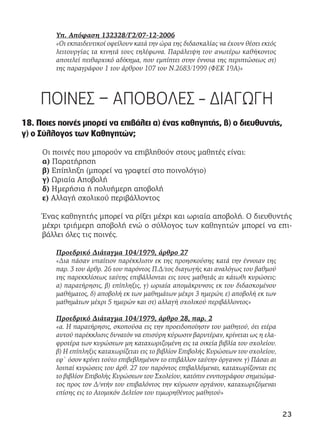 Υπ. Απόφαση 132328/Γ2/07-12-2006
«Οι εκπαιδευτικοί οφείλουν κατά την ώρα της διδασκαλίας να έχουν θέσει εκτός
λειτουργίας τα κινητά τους τηλέφωνα. Παράλειψη του ανωτέρω καθήκοντος
αποτελεί πειθαρχικό αδίκημα, που εμπίπτει στην έννοια της περιπτώσεως στ)
της παραγράφου 1 του άρθρου 107 του Ν.2683/1999 (ΦΕΚ 19Α)»
ΠΟΙΝΕΣ – ΑΠΟΒΟΛΕΣ - ΔΙΑΓΩΓΗ
18. Ποιες ποινές μπορεί να επιβάλει α) ένας καθηγητής, β) ο διευθυντής,
γ) ο Σύλλογος των Καθηγητών;
Οι ποινές που μπορούν να επιβληθούν στους μαθητές είναι:
α) Παρατήρηση
β) Επίπληξη (μπορεί να γραφτεί στο ποινολόγιο)
γ) Ωριαία Αποβολή
δ) Ημερήσια ή πολυήμερη αποβολή
ε) Αλλαγή σχολικού περιβάλλοντος
Ένας καθηγητής μπορεί να ρίξει μέχρι και ωριαία αποβολή. Ο διευθυντής
μέχρι τριήμερη αποβολή ενώ ο σύλλογος των καθηγητών μπορεί να επι-
βάλλει όλες τις ποινές.
Προεδρικό Διάταγμα 104/1979, άρθρο 27
«Δια πάσαν υπαίτιον παρέκκλισιν εκ της προησκούσης κατά την έννοιαν της
παρ. 3 του άρθρ. 26 του παρόντος Π.Δ/τος διαγωγής και αναλόγως του βαθμού
της παρεκκλίσεως ταύτης επιβάλλονται εις τους μαθητάς αι κάτωθι κυρώσεις:
α) παρατήρησις, β) επίπληξις, γ) ωριαία απομάκρυνσις εκ του διδασκομένου
μαθήματος, δ) αποβολή εκ των μαθημάτων μέχρι 3 ημερών, ε) αποβολή εκ των
μαθημάτων μέχρι 5 ημερών και στ) αλλαγή σχολικού περιβάλλοντος»
Προεδρικό Διάταγμα 104/1979, άρθρο 28, παρ. 2
«α. Η παρατήρησις, σκοπούσα εις την προειδοποίησιν του μαθητού, ότι ετέρα
αυτού παρέκκλισις δυνατόν να επισύρη κύρωσιν βαρυτέραν, κρίνεται ως η ελα-
φροτέρα των κυρώσεων μη καταχωριζομένη εις τα οικεία βιβλία του σχολείου.
β) Η επίπληξις καταχωρίζεται εις το βιβλίον Επιβολής Κυρώσεων του σχολείου,
εφ` όσον κρίνει τούτο επιβεβλημένον το επιβάλλον ταύτην όργανον. γ) Πάσαι αι
λοιπαί κυρώσεις του άρθ. 27 του παρόντος επιβαλλόμεναι, καταχωρίζονται εις
το βιβλίον Επιβολής Κυρώσεων του Σχολείου, κατόπιν ενυπογράφου σημειώμα-
τος προς τον Δ/ντήν του επιβαλόντος την κύρωσιν οργάνου, καταχωριζόμεναι
επίσης εις το Ατομικόν Δελτίον του τιμωρηθέντος μαθητού»
23
 