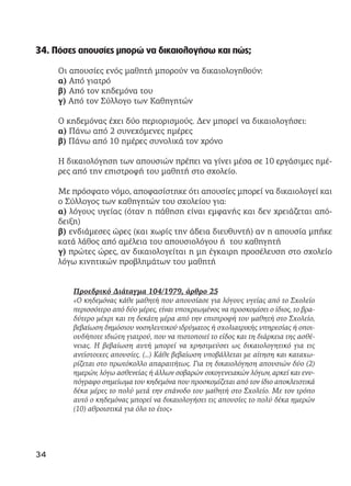 34. Πόσες απουσίες μπορώ να δικαιολογήσω και πώς;
Οι απουσίες ενός μαθητή μπορούν να δικαιολογηθούν:
α) Από γιατρό
β) Από τον κηδεμόνα του
γ) Από τον Σύλλογο των Καθηγητών
Ο κηδεμόνας έχει δύο περιορισμούς. Δεν μπορεί να δικαιολογήσει:
α) Πάνω από 2 συνεχόμενες ημέρες
β) Πάνω από 10 ημέρες συνολικά τον χρόνο
Η δικαιολόγηση των απουσιών πρέπει να γίνει μέσα σε 10 εργάσιμες ημέ-
ρες από την επιστροφή του μαθητή στο σχολείο.
Με πρόσφατο νόμο, αποφασίστηκε ότι απουσίες μπορεί να δικαιολογεί και
ο Σύλλογος των καθηγητών του σχολείου για:
α) λόγους υγείας (όταν η πάθηση είναι εμφανής και δεν χρειάζεται από-
δειξη)
β) ενδιάμεσες ώρες (και χωρίς την άδεια διευθυντή) αν η απουσία μπήκε
κατά λάθος από αμέλεια του απουσιολόγου ή του καθηγητή
γ) πρώτες ώρες, αν δικαιολογείται η μη έγκαιρη προσέλευση στο σχολείο
λόγω κινητικών προβλημάτων του μαθητή
Προεδρικό Διάταγμα 104/1979, άρθρο 25
«Ο κηδεμόνας κάθε μαθητή που απουσίασε για λόγους υγείας από το Σχολείο
περισσότερο από δύο μέρες, είναι υποχρεωμένος να προσκομίσει ο ίδιος, το βρα-
δύτερο μέχρι και τη δεκάτη μέρα από την επιστροφή του μαθητή στο Σχολείο,
βεβαίωση δημόσιου νοσηλευτικού ιδρύματος ή σχολιατρικής υπηρεσίας ή οποι-
ουδήποτε ιδιώτη γιατρού, που να πιστοποιεί το είδος και τη διάρκεια της ασθέ-
νειας. Η βεβαίωση αυτή μπορεί να χρησιμεύσει ως δικαιολογητικό για τις
αντίστοιχες απουσίες. (…) Κάθε βεβαίωση υποβάλλεται με αίτηση και καταχω-
ρίζεται στο πρωτόκολλο απαραιτήτως. Για τη δικαιολόγηση απουσιών δύο (2)
ημερών, λόγω ασθενείας ή άλλων σοβαρών οικογενειακών λόγων, αρκεί και ενυ-
πόγραφο σημείωμα του κηδεμόνα που προσκομίζεται από τον ίδιο αποκλειστικά
δέκα μέρες το πολύ μετά την επάνοδο του μαθητή στο Σχολείο. Με τον τρόπο
αυτό ο κηδεμόνας μπορεί να δικαιολογήσει τις απουσίες το πολύ δέκα ημερών
(10) αθροιστικά για όλο το έτος»
34
 