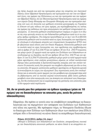 της Αγίας Δωρεάς και από της προτεραίας μέχρι της επομένης του Λατινικού
Πάσχα, ii)του Εβραϊκού Θρησκεύματος την προτεραίαν και την 1ην του Εβραϊ-
κού έτους, την ημέραν της Εξιλεώσεως ως και την προτεραίαν και την ημέραν
του Εβραϊκού Πάσχα, iii) του Μουσουλμανικού Θρησκεύματος κατά τας ημέρας
των εορτών Σεκέρ Μπαιράμ και Κουρμπάν Μπαιράμ και την προτεραίαν εκά-
στης τού¬των. στ) Απουσία των μαθητών συνεπεία μετεγγραφής εις Γυμνάσιο
ή Λύκειον ετέ¬ρας πόλεως επί τρεις ημέρας, μη περιλαμβανομένης εις ταύτας
της ημέρας της εκδόσεως του προς αποχώρησιν του μαθητού υπηρεσιακού ση-
μειώματος. ζ) Απουσία μαθητών απαλλασσομένων νομίμως εν μέρει ή εν όλω
εκ της συμ¬μετοχής αυτών εις την διδασκαλίαν μαθημάτων κατά τα εν τω επο-
μένω άρθρω οριζόμενα. (Τα επόμενα προστέθηκαν με το Αρ.1 του Π.Δ.485/83)
η)Απουσία μαθητών από το σχολείο κατά τις ώρες λειτουργίας του οφειλόμενες
σε ολιγόωρη ή ολιγοήμερη απεργία των υπεραστικών λεωφορείων ΚΤΕΛ που
βε¬βαιώνεται κατά τόπους από τον Οικείο Νομάρχη. θ)Απουσία μαθητών από
το σχολείο κατά τις ώρες λειτουργίας του, που οφείλονται στις προβλεπόμενες
από το άρθρο 27 του Π.Δ.104/79 και του άρθρου 30 του Π.Δ. 294/79 κυρώσεις
και μέχρι τριών (3) ημερών κατά την κρίση του Συλλόγου των διδασκόντων σε
συνδυασμό με τις διατάξεις της §3 του άρθρου 28 του Π.Δ. 104/79 και του άρ-
θρου 31 του Π.Δ.294/79 ι)Απουσίες μαθητών μέχρι τριών το πολύ ημερών κατά
μήνα οφειλόμενες στην ανάγκη μεταγγίσεως αίματος σε ειδικό νοσηλευτικό
ίδρυμα λόγω μεσογειακής ή δρεπανοκυτταρικής αναιμίας από την οποίαν πά-
σχουν. Οι απουσίες αυτές δεν μπορούν να υπερβούν αθροιστικά για όλο το έτος
τις απουσίες 24 ημερών, ια)Απουσίες μαθητών οφειλόμενες σε θεραπεία αρχική
ή συνεχιζόμενη σε χώρες του εξωτερικού. Στις περιπτώσεις αυτές δεν υπολογί-
ζονται και οι απουσίες τριών ημερών για την μετάβαση και επιστροφή πέρα από
τις βεβαιούμενες από τα σχετικά ιατρικά πιστοποιητικά, ιβ)Σε όσους μαθητές
μεταβούν στον τόπο καταγωγής τους για άσκηση του εκλογικού τους δικαιώμα-
τος, δεν θα υπολογιστούν για το χαρακτηρισμό της φοίτησης τους απουσίες μίας
ή δύο ημερών κατά περίπτωση»
36. Αν οι γονείς μου δεν μπόρεσαν να έρθουν εγκαίρως (μέσα σε 10
ημέρες) για να δικαιολογήσουν τις απουσίες μου, αυτές θα μείνουν
αδικαιολόγητες;
Εξαρτάται. Θα πρέπει οι γονείς σου να υποβάλλουν εκπρόθεσμα τα δικαιο-
λογητικά και να περιμένουν την απόφαση του Συλλόγου των Καθηγητών
στο τέλος της χρονιάς. Με πρόσφατο νόμο, το Υπουργείο Παιδείας έδωσε
το δικαίωμα στον Σύλλογο των Καθηγητών όλων των σχολείων (στα ΕΠΑ.Λ.
υπήρχε ήδη η δυνατότητα) να κάνει δεκτά τα εκπρόθεσμα δικαιολογητικά.
Νόμος 4115/2013, άρθρο 54, παρ.1
«Μπορεί ο Σύλλογος των διδασκόντων του Σχολείου, αποφασίζοντας σχετικά
με την δικαιολόγηση απουσιών μαθητών, να κάνει δεκτά ή να απορρίπτει εκ-
37
 