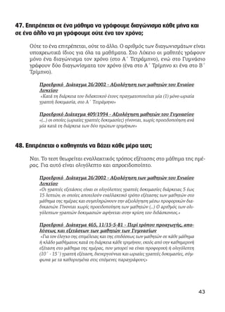 47. Επιτρέπεται σε ένα μάθημα να γράφουμε διαγώνισμα κάθε μήνα και
σε ένα άλλο να μη γράφουμε ούτε ένα τον χρόνο;
Ούτε το ένα επιτρέπεται, ούτε το άλλο. Ο αριθμός των διαγωνισμάτων είναι
υποχρεωτικά ίδιος για όλα τα μαθήματα. Στο Λύκειο οι μαθητές γράφουν
μόνο ένα διαγώνισμα τον χρόνο (στο Α΄ Τετράμηνο), ενώ στο Γυμνάσιο
γράφουν δύο διαγωνίσματα τον χρόνο (ένα στο Α΄ Τρίμηνο κι ένα στο Β΄
Τρίμηνο).
Προεδρικό Διάταγμα 26/2002 - Αξιολόγηση των μαθητών του Ενιαίου
Λυκείου
«Κατά τη διάρκεια του διδακτικού έτους πραγματοποιείται μία (1) μόνο ωριαία
γραπτή δοκιμασία, στο Α΄ Τετράμηνο»
Προεδρικό Διάταγμα 409/1994 - Αξιολόγηση μαθητών του Γυμνασίου
«(...) οι οποίες (ωριαίες γραπτές δοκιμασίες) γίνονται, χωρίς προειδοποίηση ανά
μία κατά τη διάρκεια των δύο πρώτων τριμήνων»
48. Επιτρέπεται ο καθηγητής να βάζει κάθε μέρα τεστ;
Ναι. Το τεστ θεωρείται εναλλακτικός τρόπος εξέτασης στο μάθημα της ημέ-
ρας. Για αυτό είναι ολιγόλεπτο και απροειδοποίητο.
Προεδρικό Διάταγμα 26/2002 - Αξιολόγηση των μαθητών του Ενιαίου
Λυκείου
«Οι γραπτές εξετάσεις είναι οι ολιγόλεπτες γραπτές δοκιμασίες διάρκειας 5 έως
15 λεπτών, οι οποίες αποτελούν εναλλακτικό τρόπο εξέτασης των μαθητών στο
μάθημα της ημέρας και συμπληρώνουν την αξιολόγηση μέσω προφορικών δια-
δικασιών. Γίνονται χωρίς προειδοποίηση των μαθητών (…) Ο αριθμός των ολι-
γόλεπτων γραπτών δοκιμασιών αφήνεται στην κρίση του διδάσκοντος.»
Προεδρικό Διάταγμα 465, 11/15-5-81 - Περί τρόπου προαγωγής, απο-
λύσεως και εξετάσεων των μαθητών των Γυμνασίων
«Για τον έλεγχο της επιμέλειας και της επιδόσεως των μαθητών σε κάθε μάθημα
ή κλάδο μαθήματος κατά τη διάρκεια κάθε τριμήνου, εκτός από την καθημερινή
εξέταση στο μάθημα της ημέρας, που μπορεί να είναι προφορική ή ολιγόλεπτη
(10΄ - 15΄) γραπτή εξέταση, διενεργούνται και ωριαίες γραπτές δοκιμασίες, σύμ-
φωνα με τα καθορισμένα στις επόμενες παραγράφους»
43
 