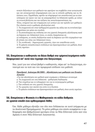 κτικών δεξιοτήτων των μαθητών και αφετέρου να συμβάλλει στην αυτογνωσία
και την αντικειμενική πληροφόρηση τους για το επίπεδο μάθησης και τις δε-
ξιότητες τους. Παράλληλα, οφείλει να πληροφορεί τον εκπαιδευτικό για τα απο-
τελέσματα του έργου του και να ανατροφοδοτεί τη διδακτική πράξη, με στόχο
τη συνεχή βελτίωση και την αύξηση της αποτελεσματικότητας της.
Τέλος, υπηρετεί και την ενημέρωση των γονέων για την πρόοδο των μαθητών.
Στο πλαίσιο αυτό ο μαθητής αξιολογείται από:
1. Τη συμμετοχή του στην καθημερινή εργασία της τάξης και τη συνολική δρα-
στηριότητα του μέσα στο σχολείο.
2. Τα αποτελέσματα της επίδοσης του στις γραπτές δοκιμασίες αξιολόγησης κατά
τη διάρκεια του διδακτικού έτους, οι οποίες διακρίνονται σε:
α) ενδιάμεσες, οι οποίες διεξάγονται κατά τη διάρκεια των δύο τετραμήνων και
β) τελικές στο τέλος του διδακτικού έτους.
3. Τις συνθετικές - δημιουργικές εργασίες, όταν του ανατίθενται αυτές.
4. Το φάκελο εκπαιδευτικών επιδόσεων και δραστηριοτήτων του μαθητή, όπου
αυτός τηρείται»
55. Επιτρέπεται ο καθηγητής να βάζει βαθμό στο τρίμηνο/τετράμηνο πολύ
διαφορετικό απ’ αυτό που έγραψα στο διαγώνισμα;
Ναι, γιατί για τον τελικό βαθμό ο καθηγητής, πέρα απ’ το διαγώνισμα, συ-
νεκτιμά και τα τεστ και την προφορική επίδοση του μαθητή.
Προεδρικό Διάταγμα 86/2001 - Αξιολόγηση των μαθητών του Ενιαίου
Λυκείου
«Για την αξιολόγηση του μαθητή κατά τετράμηνο ο διδάσκων συνεκτιμά:
α. Tη συμμετοχή του στη διδακτική - μαθησιακή διαδικασία.
β. Tην επιμέλεια και το ενδιαφέρον του για το συγκεκριμένο μάθημα.
γ. Tην επίδοσή του στις γραπτές δοκιμασίες.
δ. Tις εργασίες που εκτελεί στο σπίτι ή το Σχολείο.
ε. Tο φάκελο επιδόσεων και δραστηριοτήτων του μαθητή, όπου αυτός τηρείται»
56. Επιτρέπεται ο Φυσικός ή ο Μαθηματικός να κόβει βαθμούς
σε γραπτό επειδή έχει ορθογραφικά λάθη;
Όχι. Κάθε μάθημα εξετάζει την ύλη που διδάσκεται σε αυτό (σύμφωνα με
τα Αναλυτικά Προγράμματα). Το μόνο μάθημα στο οποίο αναφέρεται η ορ-
θογραφία σαν βαθμολογικό κριτήριο είναι τα Νέα Ελληνικά (ούτε καν στα
Αρχαία ή στην Νέα Ελληνική Λογοτεχνία).
47
 