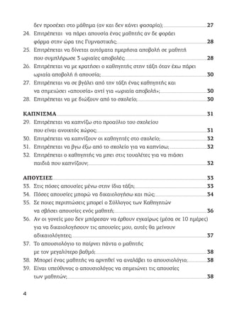 δεν προσέχει στο μάθημα (αν και δεν κάνει φασαρία);............................................................................27
24. Επιτρέπεται να πάρει απουσία ένας μαθητής αν δε φοράει
φόρμα στην ώρα της Γυμναστικής;.............................................................................................................................................................28
25. Επιτρέπεται να δίνεται αυτόματα ημερήσια αποβολή σε μαθητή
που συμπλήρωσε 3 ωριαίες αποβολές;..............................................................................................................................................28
26. Επιτρέπεται να με κρατήσει ο καθηγητής στην τάξη όταν έχω πάρει
ωριαία αποβολή ή απουσία;.........................................................................................................................................................................................30
27. Επιτρέπεται να σε βγάλει από την τάξη ένας καθηγητής και
να σημειώσει «απουσία» αντί για «ωριαία αποβολή»;..................................................................................30
28. Επιτρέπεται να με διώξουν από το σχολείο;.........................................................................................................................30
ΚΑΠΝΙΣΜΑ......................................................................................................................................................................................................................................................................31
29. Επιτρέπεται να καπνίζω στο προαύλιο του σχολείου
που είναι ανοικτός χώρος;................................................................................................................................................................................................31
30. Επιτρέπεται να καπνίζουν οι καθηγητές στο σχολείο;.................................................................................32
31. Επιτρέπεται να βγω έξω από το σχολείο για να καπνίσω;..................................................................32
32. Επιτρέπεται ο καθηγητής να μπει στις τουαλέτες για να πιάσει
παιδιά που καπνίζουν;...............................................................................................................................................................................................................32
ΑΠΟΥΣΙΕΣ.............................................................................................................................................................................................................................................................................33
33. Στις πόσες απουσίες μένω στην ίδια τάξη;..............................................................................................................................33
34. Πόσες απουσίες μπορώ να δικαιολογήσω και πώς;..........................................................................................34
35. Σε ποιες περιπτώσεις μπορεί ο Σύλλογος των Καθηγητών
να σβήσει απουσίες ενός μαθητή;.................................................................................................................................................................36
36. Αν οι γονείς μου δεν μπόρεσαν να έρθουν εγκαίρως (μέσα σε 10 ημέρες)
για να δικαιολογήσουν τις απουσίες μου, αυτές θα μείνουν
αδικαιολόγητες;...........................................................................................................................................................................................................................................37
37. Το απουσιολόγιο το παίρνει πάντα ο μαθητής
με τον μεγαλύτερο βαθμό;..................................................................................................................................................................................................38
38. Μπορεί ένας μαθητής να αρνηθεί να αναλάβει το απουσιολόγιο;.................................38
39. Είναι υπεύθυνος ο απουσιολόγος να σημειώνει τις απουσίες
των μαθητών;....................................................................................................................................................................................................................................................38
4
 