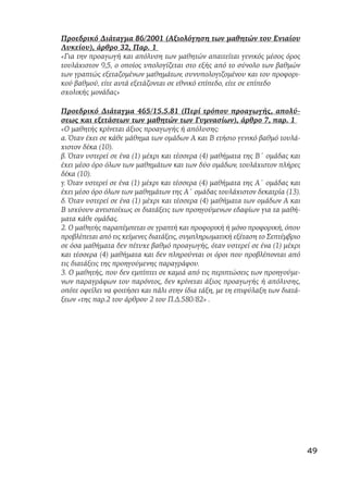 Προεδρικό Διάταγμα 86/2001 (Αξιολόγηση των μαθητών του Ενιαίου
Λυκείου), άρθρο 32, Παρ. 1
«Για την προαγωγή και απόλυση των μαθητών απαιτείται γενικός μέσος όρος
τουλάχιστον 9,5, ο οποίος υπολογίζεται στο εξής από το σύνολο των βαθμών
των γραπτώς εξεταζομένων μαθημάτων, συνυπολογιζομένου και του προφορι-
κού βαθμού, είτε αυτά εξετάζονται σε εθνικό επίπεδο, είτε σε επίπεδο
σχολικής μονάδας»
Προεδρικό Διάταγμα 465/15.5.81 (Περί τρόπου προαγωγής, απολύ-
σεως και εξετάσεων των μαθητών των Γυμνασίων), άρθρο 7, παρ. 1
«Ο μαθητής κρίνεται άξιος προαγωγής ή απόλυσης:
α. Όταν έχει σε κάθε μάθημα των ομάδων Α και Β ετήσιο γενικό βαθμό τουλά-
χιστον δέκα (10).
β. Όταν υστερεί σε ένα (1) μέχρι και τέσσερα (4) μαθήματα της Β΄ ομάδας και
έχει μέσο όρο όλων των μαθημάτων και των δύο ομάδων, τουλάχιστον πλήρες
δέκα (10).
γ. Όταν υστερεί σε ένα (1) μέχρι και τέσσερα (4) μαθήματα της Α΄ ομάδας και
έχει μέσο όρο όλων των μαθημάτων της Α΄ ομάδας τουλάχιστον δεκατρία (13).
δ. Όταν υστερεί σε ένα (1) μέχρι και τέσσερα (4) μαθήματα των ομάδων Α και
Β ισχύουν αντιστοίχως οι διατάξεις των προηγούμενων εδαφίων για τα μαθή-
ματα κάθε ομάδας.
2. Ο μαθητής παραπέμπεται σε γραπτή και προφορική ή μόνο προφορική, όπου
προβλέπεται από τις κείμενες διατάξεις, συμπληρωματική εξέταση το Σεπτέμβριο
σε όσα μαθήματα δεν πέτυχε βαθμό προαγωγής, όταν υστερεί σε ένα (1) μέχρι
και τέσσερα (4) μαθήματα και δεν πληρούνται οι όροι που προβλέπονται από
τις διατάξεις της προηγούμενης παραγράφου.
3. Ο μαθητής, που δεν εμπίπτει σε καμιά από τις περιπτώσεις των προηγούμε-
νων παραγράφων του παρόντος, δεν κρίνεται άξιος προαγωγής ή απόλυσης,
οπότε οφείλει να φοιτήσει και πάλι στην ίδια τάξη, με τη επιφύλαξη των διατά-
ξεων «της παρ.2 του άρθρου 2 του Π.Δ.580/82» .
49
 