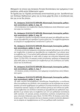 Μπορούν να γίνουν και έκτακτες Γενικές Συνελεύσεις του τμήματος ή του
σχολείου, αλλά εκτός διδακτικών ωρών.
Το 5μελές και το 15μελές αντίστοιχα συνεννοούνται με τον Διευθυντή και
τον Σύλλογο Καθηγητών μόνο για το ποια μέρα θα γίνει η συνέλευση και
όχι για το αν θα γίνουν.
Υπ. Απόφαση 23.613/6/Γ2/4094/86 (Κανονισμός λειτουργίας μαθητι-
κών κοινοτήτων), άρθρο 3, παρ. 16
«Οι συνεδριάσεις του συμβουλίου (5μελές) διεξάγονται εκτός διδακτικών ωρών
στο χώρο του σχολείου»
Υπ. Απόφαση 23.613/6/Γ2/4094/86 (Κανονισμός λειτουργίας μαθητι-
κών κοινοτήτων), άρθρο 3, παρ. 22
«Το συμβούλιο (5μελές) συνεδριάζει τακτικά μία φορά την εβδομάδα και έκτα-
κτα με πρωτοβουλία του προέδρου ή τριών μελών του. Το συμβούλιο βρίσκεται
σε απαρτία αν παραβρίσκονται τουλάχιστον 3 μέλη του»
Υπ. Απόφαση 23.613/6/Γ2/4094/86 (Κανονισμός λειτουργίας μαθητι-
κών κοινοτήτων), άρθρο 3, παρ. 6
«Η γενική συνέλευση (τμήματος) συγκαλείται τακτικά κάθε μήνα με την ευθύνη
του συμβουλίου ή έκτακτα με πρωτοβουλία του συμβούλου ή με αίτηση προς
το συμβούλιο του 1/2 των μελών κάθε μαθητικής κοινότητας. Οι τακτικές γενικές
συνελεύσεις διεξάγονται σε κάθε τάξη ή τμήμα την τελευταία διδακτική ώρα
(Τροπ. Γ2/336/1991). Οι τακτικές γενικές συνελεύσεις, ορίζονται σε διαφορετική
μέρα κάθε μήνα σε συνεργασία των συμβουλίων με τους συλλόγους των καθη-
γητών και τη διεύθυνση»
Υπ. Απόφαση 23.613/6/Γ2/4094/86 (Κανονισμός λειτουργίας μαθητι-
κών κοινοτήτων), άρθρο 3, παρ. 7
«Οι έκτακτες γενικές συνελεύσεις (του τμήματος) συγκαλούνται εκτός διδακτι-
κών ωρών»
Υπ. Απόφαση 23.613/6/Γ2/4094/86 (Κανονισμός λειτουργίας μαθητι-
κών κοινοτήτων), άρθρο 3, παρ. 27
«Σε κάθε σχολείο δευτεροβάθμιας εκπαίδευσης θεσμοθετείται η συνέλευση
όλων των μαθητών του σχολείου, που συγκαλείται για να συζητήσει και να απο-
φασίσει για κοινά προβλήματα των μαθητών. Η γενική συνέλευση του σχολείου
συγκαλείται τακτικά 3 φορές σε κάθε σχολική χρονιά με την ευθύνη του μαθη-
τικού συμβουλίου του σχολείου ή έκτακτα με πρωτοβουλία του μαθητικού συμ-
βουλίου ή με αίτηση προς το συμβούλιο των 2/3 των μαθητικών κοινοτήτων
κάθε σχολείου. Οι τακτικές γενικές συνελεύσεις σχολείου συγκαλούνται στις
τρεις τελευταίες διδακτικές ώρες (Τροπ. Γ2/336/1991). Οι έκτακτες εκτός διδα-
κτικών ωρών. Τόσο οι τακτικές όσο και οι έκτακτες γενικές συνελεύσεις βρίσκον-
ται σε απαρτία αν παραβρίσκονται τα 2/3 των μαθητών κάθε σχολείου»
55
 