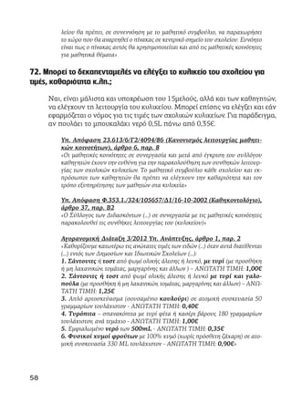 λείου θα πρέπει, σε συνεννόηση με το μαθητικό συμβούλιο, να παραχωρήσει
το χώρο που θα αναρτηθεί ο πίνακας σε κεντρικό σημείο του σχολείου. Ευνόητο
είναι πως ο πίνακας αυτός θα χρησιμοποιείται και από τις μαθητικές κοινότητες
για μαθητικά θέματα»
72. Μπορεί το δεκαπενταμελές να ελέγξει το κυλικείο του σχολείου για
τιμές, καθαριότητα κ.λπ.;
Ναι, είναι μάλιστα και υποχρέωση του 15μελούς, αλλά και των καθηγητών,
να ελέγχουν τη λειτουργία του κυλικείου. Μπορεί επίσης να ελέγξει και εάν
εφαρμόζεται ο νόμος για τις τιμές των σχολικών κυλικείων. Για παράδειγμα,
αν πουλάει το μπουκαλάκι νερό 0,5L πάνω από 0,35€.
Υπ. Απόφαση 23.613/6/Γ2/4094/86 (Κανονισμός λειτουργίας μαθητι-
κών κοινοτήτων), άρθρο 6, παρ. 8
«Οι μαθητικές κοινότητες σε συνεργασία και μετά από έγκριση του συλλόγου
καθηγητών έχουν την ευθύνη για την παρακολούθηση των συνθηκών λειτουρ-
γίας των σχολικών κυλικείων. Το μαθητικό συμβούλιο κάθε σχολείου και εκ-
πρόσωποι των καθηγητών θα πρέπει να ελέγχουν την καθαριότητα και τον
τρόπο εξυπηρέτησης των μαθητών στα κυλικεία»
Υπ. Απόφαση Φ.353.1./324/105657/Δ1/16-10-2002 (Καθηκοντολόγιο),
άρθρο 37, παρ. Β2
«Ο Σύλλογος των Διδασκόντων (...) σε συνεργασία με τις μαθητικές κοινότητες
παρακολουθεί τις συνθήκες λειτουργίας του (κυλικείου)»
Αγορανομική Διάταξη 3/2012 Υπ. Ανάπτυξης, άρθρο 1, παρ. 2
«Καθορίζουμε κατωτέρω τις ανώτατες τιμές των ειδών (…) όταν αυτά διατίθενται
(…) εντός των Δημοσίων και Ιδιωτικών Σχολείων (…):
1. Σάντουιτς ή τοστ από ψωμί ολικής άλεσης ή λευκό, με τυρί (με προσθήκη
ή μη λαχανικών, τομάτας, μαργαρίνης και άλλων ) – ΑΝΩΤΑΤΗ ΤΙΜΗ: 1,00€
2. Σάντουιτς ή τοστ από ψωμί ολικής άλεσης ή λευκό με τυρί και γαλο-
πούλα (με προσθήκη ή μη λαχανικών, τομάτας, μαργαρίνης και άλλων) – ΑΝΩ-
ΤΑΤΗ ΤΙΜΗ: 1,25€
3. Απλό αρτοσκεύασμα (σουσαμένιο κουλούρι) σε ατομική συσκευασία 50
γραμμαρίων τουλάχιστον - ΑΝΩΤΑΤΗ ΤΙΜΗ: 0,40€
4. Τυρόπιτα – σπανακόπιτα με τυρί φέτα ή κασέρι βάρους 180 γραμμαρίων
τουλάχιστον, ανά τεμάχιο - ΑΝΩΤΑΤΗ ΤΙΜΗ: 1,00€
5. Εμφιαλωμένο νερό των 500mL - ΑΝΩΤΑΤΗ ΤΙΜΗ: 0,35€
6. Φυσικοί χυμοί φρούτων με 100% χυμό (χωρίς πρόσθετη ζάχαρη) σε ατο-
μική συσκευασία 330 ML τουλάχιστον - ΑΝΩΤΑΤΗ ΤΙΜΗ: 0,90€»
58
 
