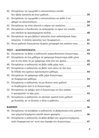 40. Επιτρέπεται να τιμωρηθεί ο απουσιολόγος επειδή
δεν έβαλε απουσία σε έναν μαθητή;.........................................................................................................................................................39
41. Επιτρέπεται να τιμωρηθεί ο απουσιολόγος αν χαθεί ή αν
φθαρεί το απουσιολόγιο;.......................................................................................................................................................................................................39
42. Επιτρέπεται να είναι κλειστή η πόρτα του σχολείου;......................................................................................39
43. Επιτρέπεται ο διευθυντής να απαγορεύει το πρωί την είσοδο
στο σχολείο σε αργοπορημένα παιδιά;...............................................................................................................................................40
44. Επιτρέπεται να μου βάζουν απουσίες όταν καθυστέρησα λόγω
απεργίας ή στάσης εργασίας των λεωφορείων;..........................................................................................................41
45. Ποιοι μαθητές δικαιούνται δωρεάν μεταφορά στο σχολείο τους;....................................41
ΤΕΣΤ - ΔΙΑΓΩΝΙΣΜΑΤΑ..............................................................................................................................................................................................................42
46. Επιτρέπεται να βάλει ο καθηγητής απροειδοποίητο διαγώνισμα;..................................42
47. Επιτρέπεται σε ένα μάθημα να γράφουμε διαγώνισμα κάθε μήνα
και σε ένα άλλο να μη γράφουμε ούτε ένα τον χρόνο;..................................................................................43
48. Επιτρέπεται ο καθηγητής να βάζει κάθε μέρα τεστ;............................................................................................43
49. Επιτρέπεται ο καθηγητής να βάλει τεστ πάνω σε ύλη που
δε δίδαξε στο αμέσως προηγούμενο μάθημα;...................................................................................................................44
50. Επιτρέπεται να γράφουμε κάθε μέρα διαγώνισμα
σε διαφορετικό μάθημα;.........................................................................................................................................................................................................44
51. Επιτρέπεται ο καθηγητής να μη δείχνει στον μαθητή
το διορθωμένο τεστ ή το διαγώνισμα;.................................................................................................................................................45
52. Επιτρέπεται να γράψω τεστ ή διαγώνισμα αν έχω σπάσει
ή τραυματίσει το χέρι μου;...............................................................................................................................................................................................45
53. Επιτρέπεται ο καθηγητής να εξετάσει γραπτά έναν μαθητή
με δυσλεξία, αν το ζητήσει ο ίδιος ο μαθητής;................................................................................................................45
ΒΑΘΜΟΙ......................................................................................................................................................................................................................................................................................46
54. Επιτρέπεται να κατεβάσει ο καθηγητής τη βαθμολογία ενός μαθητή
στο τρίμηνο/τετράμηνο επειδή έκανε φασαρία;...........................................................................................................46
55. Επιτρέπεται ο καθηγητής να βάζει βαθμό στο τρίμηνο/τετράμηνο
πολύ διαφορετικό απ’ αυτό που έγραψα στο διαγώνισμα;.................................................................47
5
 