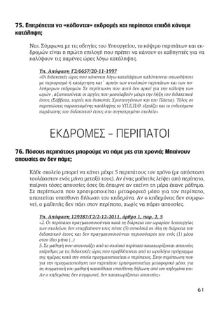 75. Επιτρέπεται να «κόβονται» εκδρομές και περίπατοι επειδή κάναμε
κατάληψη;
Ναι. Σύμφωνα με τις οδηγίες του Υπουργείου, το κόψιμο περιπάτων και εκ-
δρομών είναι η πρώτη επιλογή που πρέπει να κάνουν οι καθηγητές για να
καλύψουν τις χαμένες ώρες λόγω κατάληψης.
Υπ. Απόφαση Γ2/6657/20-11-1997
«Οι διδακτικές ώρες που χάνονται λόγω καταλήψεων καλύπτονται οπωσδήποτε
με περιορισμό ή κατάργηση κατ` αρχήν των σχολικών περιπάτων και των πο-
λυήμερων εκδρομών. Σε περίπτωση που αυτό δεν αρκεί για την κάλυψη των
ωρών , αξιοποιούνται οι αργίες που μεσολαβούν μέχρι την λήξη του διδακτικού
έτους (Σάββατα, εορτές και διακοπές Χριστουγέννων και του Πάσχα). Τέλος σε
περιπτώσεις παρατεταμένης κατάληψης το ΥΠ.Ε.Π.Θ. εξετάζει και το ενδεχόμενο
παράτασης του διδακτικού έτους στο συγκεκριμένο σχολείο»
ΕΚΔΡΟΜΕΣ - ΠΕΡΙΠΑΤΟΙ
76. Πόσους περιπάτους μπορούμε να πάμε μες στη χρονιά; Μπαίνουν
απουσίες αν δεν πάμε;
Κάθε σχολείο μπορεί να κάνει μέχρι 5 περιπάτους τον χρόνο (με απόσταση
τουλάχιστον ενός μήνα μεταξύ τους). Αν ένας μαθητής λείψει από περίπατο,
παίρνει τόσες απουσίες όσες θα έπαιρνε αν εκείνη τη μέρα έκανε μάθημα.
Σε περίπτωση που χρησιμοποιείται μεταφορικό μέσο για τον περίπατο,
απαιτείται υπεύθυνη δήλωση του κηδεμόνα. Αν ο κηδεμόνας δεν συμφω-
νεί, ο μαθητής δεν πάει στον περίπατο, χωρίς να πάρει απουσίες.
Υπ. Απόφαση 129287/Γ2/2-12-2011, άρθρο 1, παρ. 2, 5
«2. Οι περίπατοι πραγματοποιούνται κατά τη διάρκεια του ωραρίου λειτουργίας
των σχολείων, δεν υπερβαίνουν τους πέντε (5) συνολικά σε όλη τη διάρκεια του
διδακτικού έτους και δεν πραγματοποιούνται περισσότεροι του ενός (1) μέσα
στον ίδιο μήνα (…)
5. Σε μαθητή που απουσιάζει από το σχολικό περίπατο καταχωρίζονται απουσίες
ισάριθμες με τις διδακτικές ώρες που προβλέπονται από το ωρολόγιο πρόγραμμα
της ημέρας κατά την οποία πραγματοποιείται ο περίπατος. Στην περίπτωση που
για την πραγματοποίηση του περιπάτου χρησιμοποιείται μεταφορικό μέσο, για
τη συμμετοχή του μαθητή κατατίθεται υπεύθυνη δήλωση από τον κηδεμόνα του.
Αν ο κηδεμόνας δεν συμφωνεί, δεν καταχωρίζονται απουσίες»
61
 