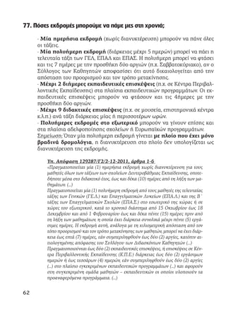 77. Πόσες εκδρομές μπορούμε να πάμε μες στη χρονιά;
· Μία ημερήσια εκδρομή (χωρίς διανυκτέρευση) μπορούν να πάνε όλες
οι τάξεις.
· Μία πολυήμερη εκδρομή (διάρκειας μέχρι 5 ημερών) μπορεί να πάει η
τελευταία τάξη των ΓΕΛ, ΕΠΑΛ και ΕΠΑΣ. Η πολυήμερη μπορεί να φτάσει
και τις 7 ημέρες με την προσθήκη δύο αργιών (π.χ. Σαββατοκύριακο), αν ο
Σύλλογος των Καθηγητών αποφασίσει ότι αυτό δικαιολογείται από την
απόσταση του προορισμού και τον τρόπο μετακίνησης.
· Μέχρι 2 διήμερες εκπαιδευτικές επισκέψεις (π.χ. σε Κέντρα Περιβαλ-
λοντικής Εκπαίδευσης) στα πλαίσια εκπαιδευτικών προγραμμάτων. Οι εκ-
παιδευτικές επισκέψεις μπορούν να φτάσουν και τις 4ήμερες με την
προσθήκη δύο αργιών.
· Μέχρι 9 διδακτικές επισκέψεις (π.χ. σε μουσεία, επιστημονικά κέντρα
κ.λ.π.) ανά τάξη διάρκειας μίας ή περισσοτέρων ωρών.
· Πολυήμερες εκδρομές στο εξωτερικό μπορούν να γίνουν επίσης και
στα πλαίσια αδελφοποίησης σχολείων ή Ευρωπαϊκών προγραμμάτων.
Σημείωση: Όταν μία πολυήμερη εκδρομή γίνεται με πλοίο που έχει μόνο
βραδινά δρομολόγια, η διανυκτέρευση στο πλοίο δεν υπολογίζεται ως
διανυκτέρευση της εκδρομής.
Υπ. Απόφαση 129287/Γ2/2-12-2011, άρθρα 1-6
«Πραγματοποιείται μία (1) ημερήσια εκδρομή χωρίς διανυκτέρευση για τους
μαθητές όλων των τάξεων των σχολείων Δευτεροβάθμιας Εκπαίδευσης, οποτε-
δήποτε μέσα στο διδακτικό έτος, έως και δέκα (10) ημέρες από τη λήξη των μα-
θημάτων. (…)
Πραγματοποιείται μία (1) πολυήμερη εκδρομή από τους μαθητές της τελευταίας
τάξης των Γενικών (ΓΕ.Λ.) και Επαγγελματικών Λυκείων (ΕΠΑ.Λ.) και της Β΄
τάξης των Επαγγελματικών Σχολών (ΕΠΑ.Σ.) στο εσωτερικό της χώρας ή σε
χώρες του εξωτερικού, κατά το χρονικό διάστημα από 15 Οκτωβρίου έως 18
Δεκεμβρίου και από 1 Φεβρουαρίου έως και δέκα πέντε (15) ημέρες πριν από
τη λήξη των μαθημάτων, η οποία έχει διάρκεια συνολικά μέχρι πέντε (5) εργά-
σιμες ημέρες. Η εκδρομή αυτή, ανάλογα με τη χιλιομετρική απόσταση από τον
τόπο προορισμού και τον τρόπο μετακίνησης των μαθητών, μπορεί να έχει διάρ-
κεια έως επτά (7) ημέρες, εάν συμπεριληφθούν έως δύο (2) αργίες, κατόπιν αι-
τιολογημένης απόφασης του Συλλόγου των Διδασκόντων Καθηγητών (…)
Πραγματοποιούνται έως δύο (2) εκπαιδευτικές επισκέψεις, ή επισκέψεις σε Κέν-
τρα Περιβαλλοντικής Εκπαίδευσης (Κ.Π.Ε.) διάρκειας έως δύο (2) εργάσιμων
ημερών ή έως τεσσάρων (4) ημερών, εάν συμπεριληφθούν έως δύο (2) αργίες
(…) στο πλαίσιο εγκεκριμένων εκπαιδευτικών προγραμμάτων (…) και αφορούν
στη συγκεκριμένη ομάδα μαθητών – εκπαιδευτικών οι οποίοι υλοποιούν τα
προαναφερόμενα προγράμματα. (…)
62
 