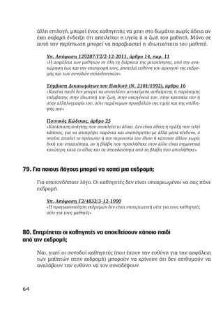 άλλη επιλογή, μπορεί ένας καθηγητής να μπει στο δωμάτιο χωρίς άδεια αν
έχει σοβαρή ένδειξη ότι απειλείται η υγεία ή η ζωή του μαθητή. Μόνο σε
αυτή την περίπτωση μπορεί να παραβιαστεί η ιδιωτικότητα του μαθητή.
Υπ. Απόφαση 129287/Γ2/2-12-2011, άρθρο 14, παρ. 11
«Η ασφάλεια των μαθητών σε όλη τη διάρκεια της μετακίνησης, από την ανα-
χώρηση έως και την επιστροφή τους, αποτελεί ευθύνη του αρχηγού της εκδρο-
μής και των συνοδών εκπαιδευτικών»
Σύμβαση Δικαιωμάτων του Παιδιού (Ν. 2101/1992), άρθρο 16
«Κανένα παιδί δεν μπορεί να αποτελέσει αντικείμενο αυθαίρετης ή παράνομης
επέμβασης στην ιδιωτική του ζωή, στην οικογένειά του, στην κατοικία του ή
στην αλληλογραφία του, ούτε παράνομων προσβολών της τιμής και της υπόλη-
ψής του»
Ποινικός Κώδικας, άρθρο 25
«Κατάσταση ανάγκης που αποκλείει το άδικο. Δεν είναι άδικη η πράξη που τελεί
κάποιος, για να αποτρέψει παρόντα και αναπότρεπτο με άλλα μέσα κίνδυνο, ο
οποίος απειλεί το πρόσωπο ή την περιουσία του ίδιου ή κάποιου άλλου χωρίς
δική του υπαιτιότητα, αν η βλάβη που προκλήθηκε στον άλλο είναι σημαντικά
κατώτερη κατά το είδος και τη σπουδαιότητα από τη βλάβη που απειλήθηκε»
79. Για ποιους λόγους μπορεί να κοπεί μια εκδρομή;
Για οποιονδήποτε λόγο. Οι καθηγητές δεν είναι υποχρεωμένοι να σας πάνε
εκδρομή.
Υπ. Απόφαση Γ2/4832/3-12-1990
«Η πραγματοποίηση εκδρομών δεν είναι υποχρεωτική ούτε για τους καθηγητές
ούτε για τους μαθητές»
80. Επιτρέπεται οι καθηγητές να αποκλείσουν κάποιο παιδί
από την εκδρομή;
Ναι, γιατί οι συνοδοί καθηγητές (που έχουν την ευθύνη για την ασφάλεια
των μαθητών στην εκδρομή) μπορούν να κρίνουν ότι δεν επιθυμούν να
αναλάβουν την ευθύνη να τον συνοδέψουν.
64
 