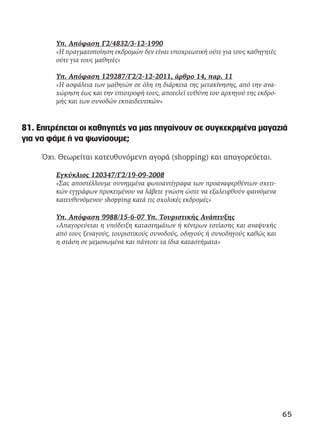Υπ. Απόφαση Γ2/4832/3-12-1990
«Η πραγματοποίηση εκδρομών δεν είναι υποχρεωτική ούτε για τους καθηγητές
ούτε για τους μαθητές»
Υπ. Απόφαση 129287/Γ2/2-12-2011, άρθρο 14, παρ. 11
«Η ασφάλεια των μαθητών σε όλη τη διάρκεια της μετακίνησης, από την ανα-
χώρηση έως και την επιστροφή τους, αποτελεί ευθύνη του αρχηγού της εκδρο-
μής και των συνοδών εκπαιδευτικών»
81. Επιτρέπεται οι καθηγητές να μας πηγαίνουν σε συγκεκριμένα μαγαζιά
για να φάμε ή να ψωνίσουμε;
Όχι. Θεωρείται κατευθυνόμενη αγορά (shopping) και απαγορεύεται.
Εγκύκλιος 120347/Γ2/19-09-2008
«Σας αποστέλλουμε συνημμένα φωτοαντίγραφα των προαναφερθέντων σχετι-
κών εγγράφων προκειμένου να λάβετε γνώση ώστε να εξαλειφθούν φαινόμενα
κατευθυνόμενου shopping κατά τις σχολικές εκδρομές»
Υπ. Απόφαση 9988/15-6-07 Υπ. Τουριστικής Ανάπτυξης
«Απαγορεύεται η υπόδειξη καταστημάτων ή κέντρων εστίασης και αναψυχής
από τους ξεναγούς, τουριστικούς συνοδούς, οδηγούς ή συνοδηγούς καθώς και
η στάση σε μεμονωμένα και πάντοτε τα ίδια καταστήματα»
65
 