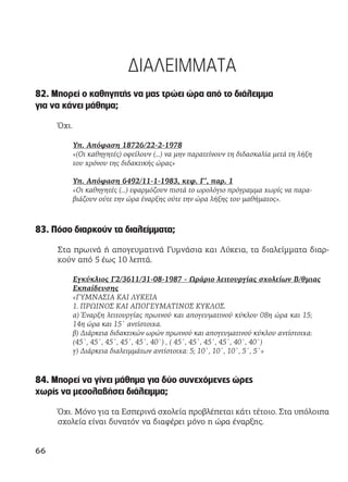 ΔΙΑΛΕΙΜΜΑΤΑ
82. Μπορεί ο καθηγητής να μας τρώει ώρα από το διάλειμμα
για να κάνει μάθημα;
Όχι.
Υπ. Απόφαση 18726/22-2-1978
«(Οι καθηγητές) οφείλουν (...) να μην παρατείνουν τη διδασκαλία μετά τη λήξη
του χρόνου της διδακτικής ώρας»
Υπ. Απόφαση 6492/11-1-1983, κεφ. Γ’, παρ. 1
«Οι καθηγητές (...) εφαρμόζουν πιστά το ωρολόγιο πρόγραμμα χωρίς να παρα-
βιάζουν ούτε την ώρα έναρξης ούτε την ώρα λήξης του μαθήματος».
83. Πόσο διαρκούν τα διαλείμματα;
Στα πρωινά ή απογευματινά Γυμνάσια και Λύκεια, τα διαλείμματα διαρ-
κούν από 5 έως 10 λεπτά.
Εγκύκλιος Γ2/3611/31-08-1987 - Ωράριο λειτουργίας σχολείων Β/θμιας
Εκπαίδευσης
«ΓΥΜΝΑΣΙΑ ΚΑΙ ΛΥΚΕΙΑ
1. ΠΡΩΙΝΟΣ ΚΑΙ ΑΠΟΓΕΥΜΑΤΙΝΟΣ ΚΥΚΛΟΣ.
α) Έναρξη λειτουργίας πρωινού και απογευματινού κύκλου 08η ώρα και 15;
14η ώρα και 15` αντίστοιχα.
β) Διάρκεια διδακτικών ωρών πρωινού και απογευματινού κύκλου αντίστοιχα:
(45`, 45`, 45`, 45`, 45`, 40`) , ( 45`, 45`, 45`, 45`, 40`, 40`)
γ) Διάρκεια διαλειμμάτων αντίστοιχα: 5; 10`, 10`, 10`, 5`, 5`»
84. Μπορεί να γίνει μάθημα για δύο συνεχόμενες ώρες
χωρίς να μεσολαβήσει διάλειμμα;
Όχι. Μόνο για τα Εσπερινά σχολεία προβλέπεται κάτι τέτοιο. Στα υπόλοιπα
σχολεία είναι δυνατόν να διαφέρει μόνο η ώρα έναρξης.
66
 