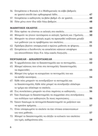 56. Επιτρέπεται ο Φυσικός ή ο Μαθηματικός να κόβει βαθμούς
σε γραπτό επειδή έχει ορθογραφικά λάθη;................................................................................................................................47
57. Επιτρέπεται ο καθηγητής να βάλει βαθμό «0» σε γραπτό;...................................................................48
58. Πότε μένω στην ίδια τάξη λόγω βαθμών;....................................................................................................................................48
ΜΑΘΗΤΙΚΕΣ ΕΚΛΟΓΕΣ.................................................................................................................................................................................................................50
59. Πότε πρέπει να γίνονται οι εκλογές στο σχολείο;.....................................................................................................50
60. Μπορούν να γίνουν ταυτόχρονα οι εκλογές 5μελούς και 15μελούς;........................50
61. Μπορούν να γίνουν εκλογές χωρίς να προηγηθεί συζήτηση μεταξύ
των μαθητών για τα προβλήματα του σχολείου;.........................................................................................................51
62. Πρόεδρος βγαίνει υποχρεωτικά ο πρώτος μαθητής σε ψήφους;.........................................51
63. Επιτρέπεται ο διευθυντής να αποκλείσει κάποιον υποψήφιο
για οποιονδήποτε λόγο; Π.χ. λόγω κακής διαγωγής.........................................................................................51
ΠΕΝΤΑΜΕΛΗ - ΔΕΚΑΠΕΝΤΑΜΕΛΗ.......................................................................................................................................................52
64. Τι αρμοδιότητες έχει το δεκαπενταμελές και το πενταμελές;......................................................52
65. Μπορεί κάποιος που είναι στο πενταμελές/ δεκαπενταμελές
να παραιτηθεί;................................................................................................................................................................................................................................................53
66. Μπορεί ένα τμήμα να καταργήσει το πενταμελές του και
να εκλέξει καινούριο;......................................................................................................................................................................................................................54
67. Κάθε πότε μπορούν να συνεδριάζουν το πενταμελές και
το δεκαπενταμελές; Κάθε πότε μπορεί να συνεδριάζει ολόκληρο
το τμήμα και ολόκληρο το σχολείο;.............................................................................................................................................................54
68. Στις συνελεύσεις μπορούν να είναι παρόντες οι καθηγητές;.......................................................56
69. Έχει δικαίωμα το δεκαπενταμελές να συμμετέχει στις συνεδριάσεις
του συλλόγου των καθηγητών; Σε ποιες περιπτώσεις;.................................................................................56
70. Έχουν δικαίωμα τα πενταμελή/δεκαπενταμελή να μαζεύουν και
να κρατάνε χρήματα;......................................................................................................................................................................................................................57
71. Είναι υποχρεωμένο το σχολείο να έχει πίνακα ανακοινώσεων
για τους μαθητές;....................................................................................................................................................................................................................................57
72. Μπορεί το δεκαπενταμελές να ελέγξει το κυλικείο του σχολείου
για τιμές, καθαριότητα κλπ;............................................................................................................................................................................................58
6
 