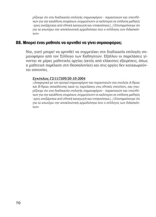 ρίζουμε ότι στη διαδικασία επιλογής σημαιοφόρου - παραστατών και υπευθύ-
νων για την κατάθεση στεφάνων, συμμετέχουν οι καλύτεροι σε επίδοση μαθητές
-τριες ανεξάρτητα από εθνική καταγωγή και υπηκοότητα.(…) Επισημαίνουμε ότι
για τα ανωτέρω την αποκλειστική αρμοδιότητα έχει ο σύλλογος των διδασκόν-
των»
88. Μπορεί ένας μαθητής να αρνηθεί να γίνει σημαιοφόρος;
Ναι, γιατί μπορεί να αρνηθεί να συμμετέχει στη διαδικασία επιλογής ση-
μαιοφόρου από τον Σύλλογο των Καθηγητών. Εξάλλου οι παρελάσεις γί-
νονται σε μέρες μαθητικής αργίας (εκτός από ελάχιστες εξαιρέσεις, όπως
η μαθητική παρέλαση στη Θεσσαλονίκη) και στις αργίες δεν καταχωρούν-
ται απουσίες.
Εγκύκλιος Γ2/117509/20-10-2004
«Αναφορικά με τον ορισμό σημαιοφόρου και παραστατών στα σχολεία Α/θμιας
και Β/θμιας εκπαίδευσης κατά τις παρελάσεις στις εθνικές επετείους, σας γνω-
ρίζουμε ότι στη διαδικασία επιλογής σημαιοφόρου - παραστατών και υπευθύ-
νων για την κατάθεση στεφάνων, συμμετέχουν οι καλύτεροι σε επίδοση μαθητές
-τριες ανεξάρτητα από εθνική καταγωγή και υπηκοότητα.(…) Επισημαίνουμε ότι
για τα ανωτέρω την αποκλειστική αρμοδιότητα έχει ο σύλλογος των διδασκόν-
των»
70
 