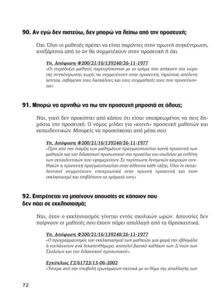 90. Αν εγώ δεν πιστεύω, δεν μπορώ να λείπω από την προσευχή;
Όχι. Όλοι οι μαθητές πρέπει να είναι παρόντες στην πρωινή συγκέντρωση,
ανεξάρτητα από το αν θα συμμετέχουν στην προσευχή ή όχι.
Υπ. Απόφαση Φ200/21/16/139240/26-11-1977
«Οι ετερόδοξοι μαθητές παρευρίσκονται με το τμήμα που ανήκουν στο χώρο
της συγκέντρωσης χωρίς να συμμετέχουν στην προσευχή, τηρώντας απόλυτη
ησυχία, σεβόμενοι τους δασκάλους και τους συμμαθητές τους που προσεύχον-
ται»
91. Μπορώ να αρνηθώ να πω την προσευχή μπροστά σε όλους;
Ναι, γιατί δεν προκύπτει από κάπου ότι είσαι υποχρεωμένος να πεις δη-
μόσια την προσευχή. Ο νόμος μιλάει για «κοινή» προσευχή μαθητών και
εκπαιδευτικών. Μπορείς να προσεύχεσαι από μέσα σου.
Υπ. Απόφαση Φ200/21/16/139240/26-11-1977
«Πριν από την έναρξη των μαθημάτων πραγματοποιείται κοινή προσευχή των
μαθητών και του διδακτικού προσωπικού στο προαύλιο του σχολείου με ευθύνη
των εκπαιδευτικών που εφημερεύουν. Σε περίπτωση δυσμενών καιρικών συν-
θηκών η προσευχή πραγματοποιείται στην αίθουσα κάθε τάξης. Όλοι οι εκπαι-
δευτικοί συμμετέχουν υποχρεωτικά στην πρωινή προσευχή και στον
εκκλησιασμό και επιβλέπουν τα τμήματά τους»
92. Επιτρέπεται να μπαίνουν απουσίες σε κάποιον που
δεν πάει σε εκκλησιασμό;
Ναι, όταν ο εκκλησιασμός γίνεται εντός σχολικών ωρών. Απουσίες δεν
παίρνουν οι μαθητές που έχουν πάρει απαλλαγή από τα Θρησκευτικά.
Υπ. Απόφαση Φ200/21/16/139240/26-11-1977
«Ο προγραμματισμός του εκκλησιασμού των μαθητών, μια φορά την εβδομάδα
ή τουλάχιστον ανά δεκαπενθήμερο, αποτελεί βασικό καθήκον των Δ/ντών των
Σχολείων και του διδακτικού προσωπικού».
Εγκύκλιος Γ2/61723/13-06-2002
«Ύστερα από την υποβολή ερωτημάτων σχετικά με το θέμα της απαλλαγής των
72
 