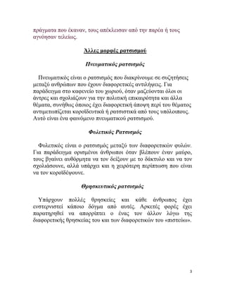 3
πξάγκαηα πνπ έθαλαλ, ηνπο απέθιεηζαλ από ηελ παξέα ή ηνπο
αγλόεζαλ ηειείσο.
Άιιεο κνξθέο ξαηζηζκνύ
Πνεςμαηικόρ παηζιζμόρ
Πλεπκαηηθόο είλαη ν ξαηζηζκόο πνπ δηαθξίλνπκε ζε ζπδεηήζεηο
κεηαμύ αλζξώπσλ πνπ έρνπλ δηαθνξεηηθέο αληηιήςεηο. Γηα
παξάδεηγκα ζην θαθελείν ηνπ ρσξηνύ, όηαλ καδεύνληαη όινη νη
άληξεο θαη ζρνιηάδνπλ γηα ηελ πνιηηηθή επηθαηξόηεηα θαη άιια
ζέκαηα, ζπλήζσο όπνηνο έρεη δηαθνξεηηθή άπνςε πεξί ηνπ ζέκαηνο
αληηκεησπίδεηαη θνξντδεπηηθά ή ξαηζηζηηθά από ηνπο ππόινηπνπο.
Απηό είλαη έλα θαηλόκελν πλεπκαηηθνύ ξαηζηζκνύ.
Φςλεηικόρ Ραηζιζμόρ
Φπιεηηθόο είλαη ν ξαηζηζκόο κεηαμύ ησλ δηαθνξεηηθώλ θπιώλ.
Γηα παξάδεηγκα νξηζκέλνη άλζξσπνη όηαλ βιέπνπλ έλαλ καύξν,
ηνπο βγαίλεη απζόξκεηα λα ηνλ δείμνπλ κε ην δάθηπιν θαη λα ηνλ
ζρνιηάζνπλε, αιιά ππάξρεη θαη ε ρεηξόηεξε πεξίπησζε πνπ είλαη
λα ηνλ θνξντδέςνπλε.
Θπηζκεςηικόρ παηζιζμόρ
Τπάξρνπλ πνιιέο ζξεζθείεο θαη θάζε άλζξσπνο έρεη
ελζηεξληζηεί θάπνην δόγκα από απηέο. Αξθεηέο θνξέο έρεη
παξαηεξεζεί λα απνξξίπηεη ν έλαο ηνλ άιινλ ιόγσ ηεο
δηαθνξεηηθήο ζξεζθείαο ηνπ θαη ησλ δηαθνξεηηθώλ ηνπ «πηζηεύσ».
 