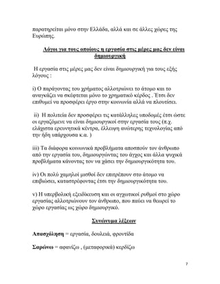 7
παξαηεξείηαη κόλν ζηελ Ειιάδα, αιιά θαη ζε άιιεο ρώξεο ηεο
Επξώπεο.
Λόγνη γηα ηνπο νπνίνπο ε εξγαζία ζηηο κέξεο καο δελ είλαη
δεκηνπξγηθή
Η εξγαζία ζηηο κέξεο καο δελ είλαη δεκηνπξγηθή γηα ηνπο εμήο
ιόγνπο :
i) Ο παξάγνληαο ηνπ ρξήκαηνο αιινηξηώλεη ην άηνκν θαη ην
αλαγθάδεη λα ζθέθηεηαη κόλν ην ρξεκαηηθό θέξδνο . Έηζη δελ
επηζπκεί λα πξνζθέξεη έξγν ζηελ θνηλσλία αιιά λα πινπηίζεη.
ii) Η πνιηηεία δελ πξνζθέξεη ηηο θαηάιιειεο ππνδνκέο έηζη ώζηε
νη εξγαδόκελε λα είλαη δεκηνπξγηθνί ζηελ εξγαζία ηνπο (π.ρ.
ειάρηζηα εξεπλεηηθά θέληξα, έιιεηςε αλώηεξεο ηερλνινγίαο από
ηελ ήδε ππάξρνπζα θ.α. )
iii) Σα δηάθνξα θνηλσληθά πξνβιήκαηα απνζπνύλ ηνλ άλζξσπν
από ηελ εξγαζία ηνπ, δεκηνπξγώληαο ηνπ άγρνο θαη άιια ςπρηθά
πξνβιήκαηα θάλνληαο ηνλ λα ράζεη ηελ δεκηνπξγηθόηεηα ηνπ.
iv) Οη πνιύ ρακεινί κηζζνί δελ επηηξέπνπλ ζην άηνκν λα
επηβηώζεη, θαηαζηξέθνληαο έηζη ηελ δεκηνπξγηθόηεηα ηνπ.
v) Η ππεξβνιηθή εμεηδίθεπζε θαη νη αγρσηηθνί ξπζκνί ζην ρώξν
εξγαζίαο αιινηξηώλνπλ ηνλ άλζξσπν, πνπ παύεη λα ζεσξεί ην
ρώξν εξγαζίαο σο ρώξν δεκηνπξγηθό.
΢πλώλπκα ιέμεσλ
Απαζρόιεζε = εξγαζία, δνπιεηά, θξνληίδα
΢αξώλσ = αθαλίδσ , (κεηαθνξηθά) θεξδίδσ
 