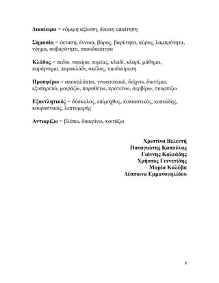 8
Γηθαίσκα = λόκηκε αμίσζε, δίθαηε απαίηεζε
΢εκαζία = έθηαζε, έλλνηα, βάξνο, βαξύηεηα, θύξνο, ιακπξόηεηα,
λόεκα, ζνβαξόηεηα, ζπνπδαηόηεηα
Κιάδνο = πεδίν, ζθαίξα, ηνκέαο, θιαδί, θιαξί, κάζεκα,
παξάξηεκα, παξαθιάδη, ζθέινο, ππνδηαίξεζε
Πξνζθέξσ = απνθαιύπησ, γλσζηνπνηώ, δείρλσ, δηαλέκσ,
εμππεξεηώ, κνηξάδσ, παξαζέησ, πξνηείλσ, ζεξβίξσ, ζθνξπίδσ
Δμαληιεηηθόο = δύζθνινο, επίκνρζνο, θνπηαζηηθόο, θνπηώδεο,
θνπξαζηηθόο, ιεπηνκεξήο
Αληηθξίδσ = βιέπσ, δηαθξίλσ, θνηηάδσ
Χξηζηίλα Βειεληή
Παλαγηώηεο Καπνύιαο
Γηάλλεο Καιεάδεο
Χξήζηνο Γελλεηίδεο
Μαξία Καιύβα
Γέζπνηλα Δκκαλνπειίδνπ
 